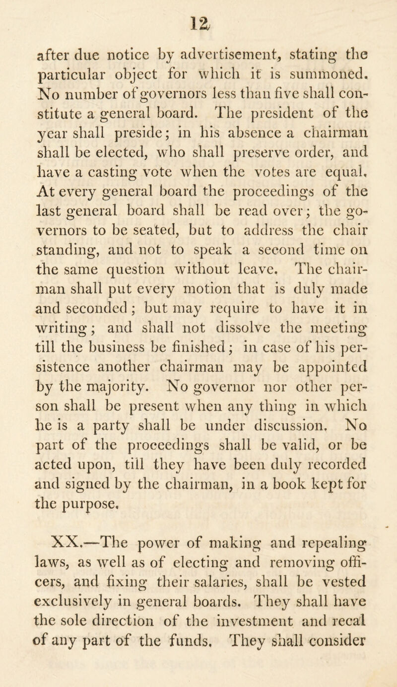 after clue notice by advertisement, stating the particular object for which it is summoned. No number of governors less than five shall con¬ stitute a general board. The president of the year shall preside; in his absence a chairman shall be elected, who shall preserve order, and have a casting vote when the votes are equal. At every general board the proceedings of the last general board shall be read over; the go¬ vernors to be seated, but to address the chair standing, and not to speak a second time on the same question without leave. The chair¬ man shall put every motion that is duly made and seconded ; but may require to have it in writing; and shall not dissolve the meeting till the business be finished; in case of his per¬ sistence another chairman may be appointed by the majority. No governor nor other per¬ son shall be present when any thing in which he is a party shall be under discussion. No part of the proceedings shall be valid, or be acted upon, till they have been duly recorded and signed by the chairman, in a book kept for the purpose, XX.—The power of making and repealing laws, as well as of electing and removing offi¬ cers, and fixing their salaries, shall be vested exclusively in general boards. They shall have the sole direction of the investment and recal of any part of the funds. They shall consider