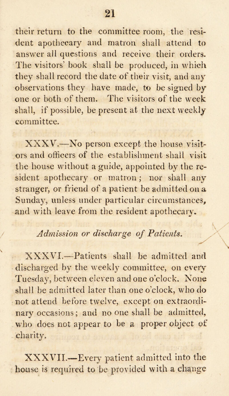 their return to the committee room, the resi¬ dent apothecary and matron shall attend to answer all questions and receive their orders. The visitors’ book shall be produced, in which they shall record the date of their visit, and any observations they have made, to be signed by one or both of them. The visitors of the week shall, if possible, be present at the next weekly committee. XXXV.—No person except the house visit¬ ors and officers of the establishment shall visit the house without a guide, appointed by the re¬ sident apothecary or matron; nor shall any stranger, or friend of a patient be admitted on a Sunday, unless under particular circumstances, and with leave from the resident apothecary. Admission or discharge of Patients. XXXVI.—Patients shall be admitted and discharged by the weekly committee, on every Tuesday, between eleven and one o'clock. None shall be admitted later than one o’clock, who do not attend before twelve, except on extraordi¬ nary occasions; and no one shall be admitted, who does not appear to be a proper object of charity. XXXVII.—Every patient admitted into the house is required to be provided with a change