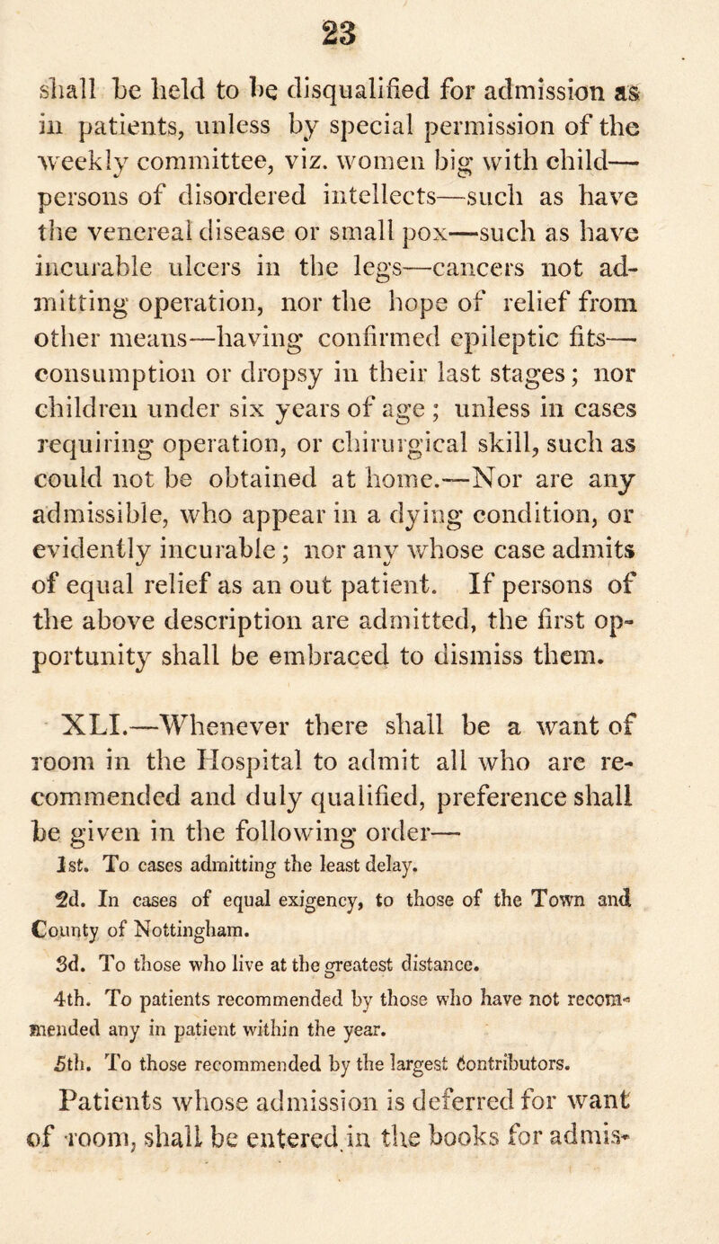 shall he held to he disqualified for admission as in patients, unless by special permission of the weekly committee, viz. women big with child— persons of disordered intellects—such as have the venereal disease or small pox—such as have incurable ulcers in the legs—cancers not ad¬ mitting operation, nor the hope of relief from other means—having confirmed epileptic fits— consumption or dropsy in their last stages; nor children under six years of age ; unless in cases requiring operation, or chirurgical skill, such as could not be obtained at home.—Nor are any admissible, who appear in a dying condition, or evidently incurable; nor any whose case admits of equal relief as an out patient. If persons of the above description are admitted, the first op¬ portunity shall be embraced to dismiss them. XLI.—Whenever there shall be a want of room in the Hospital to admit all who are re¬ commended and duly qualified, preference shall be given in the following order— 1st. To cases admitting the least delay. 2d. In cases of equal exigency, to those of the Town and County of Nottingham. 3d. To those who live at the greatest distance. o 4th. To patients recommended by those who have not recoin*1 mended any in patient within the year. 5th. To those recommended by the largest Contributors. Patients whose admission is deferred for want of room, shall be entered, in the books for ad mis*