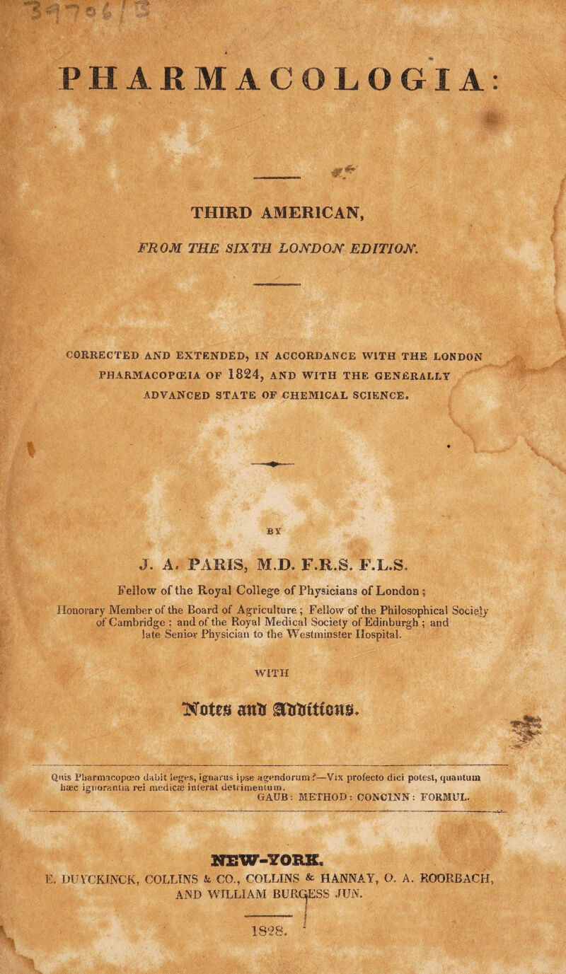 PHARMACOLOGIA: ■'^1 ■iT' THIRD AMERICAN, FROM THE SIXTH LOJTDOJY EDITIOJV. CORRECTED AND EXTENDED,IN ACCORDANCE WITH THE LONDON PHARMACOP(EIA OF 1824, AND WITH THE GENERALLY ADVANCED STATE OF CHEMICAL SCIENCE. BY J. A. PARIS, M.D. F.R.S. F.L.S. Fellow of the Royal College of Physicians of London ; Honoi'ary Member of the Board of Agriculture ; Fellow of the Philosophical Society of Cambridge : and of the Royal Medical Society of Edinburgh ; and late Senior Physician to the Westminster Hospital. WITH Wotes anU ititKtttons. Qivis Ptiarmacopoeo dabit ieges, ignarus ipse agendorum?—Vix profecto dici potesl, quantum liaec jgnorantia rei niedicas inferat detrirneniuin. GAUB : METHOD : OONCINN : FORMUL. KEW-YOHK. K. DUFCKINCK, COLLINS & CO., COLLINS & HANNAY, O. A. ROORBACH, AND WILLIAM BURC^ESS JUN. 1828,