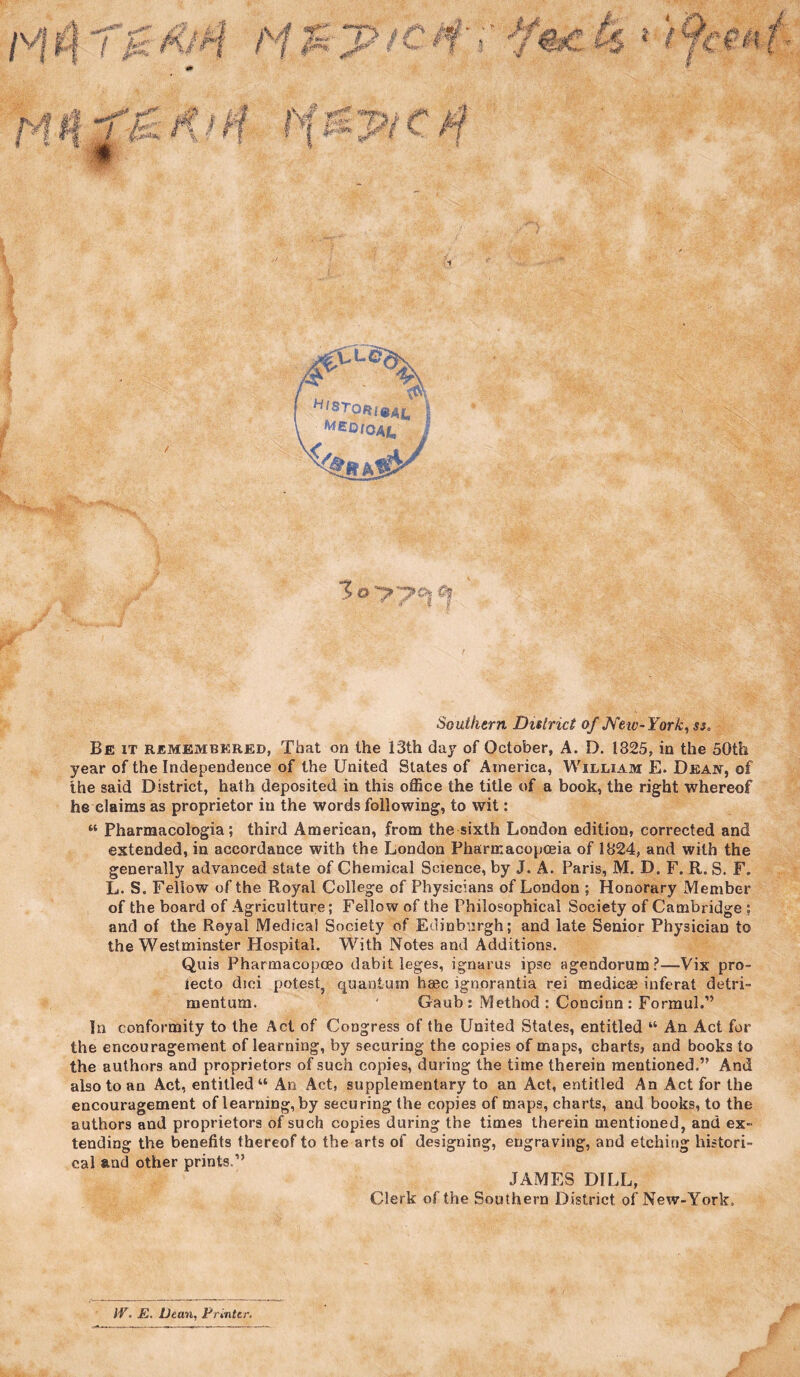 4 Southern District of JVetv- York, ss. Be it remembered, That on the 13th day of October, A. D. 1825, in the 50th year of the Independence of the United States of America, William E. Deajv, of the said District, hath deposited in this office the title of a book, the right whereof he claims as proprietor in the words following, to wit: “ Pharmacologia; third American, from the sixth London edition, corrected and extended, in accordance with the London Pharmacopceia of 1824, and with the generally advanced state of Chemical Science, by J. A. Paris, M. D. F. R. S. F. L. S. Fellow of the Royal College of Physicians of London ; Honorary Member of the board of Agriculture; Fellow of the Philosophical Society of Cambridge ; and of the Royal Medical Society of Edinburgh; and late Senior Physician to the Westminster Hospital. With Notes and Additions. Quis PharmacopcBo dabit leges, ignarus ipse agendorum?—Vix pro- lecto dici potestj quantum base ignorantia rei medicae iuferat detri- mentum. ‘ Gaub: Method : Concinn: Formul.” In conformity to the Act of Congress of the United States, entitled “ An Act for the encouragement of learning, by securing the copies of maps, charts, and books to the authors and proprietors of such copies, during the time therein mentioned.” And also to an Act, entitled “ An Act, supplementary to an Act, entitled An Act for the encouragement of learning, by securing the copies of maps, charts, and books, to the authors and proprietors of such copies during the times therein mentioned, and ex¬ tending the benefits thereof to the arts of designing, engraving, and etching histori¬ cal and other prints,” JAMES DILL, Clerk of the Southern District of New-York. IV. m. Dean, Frintcr,