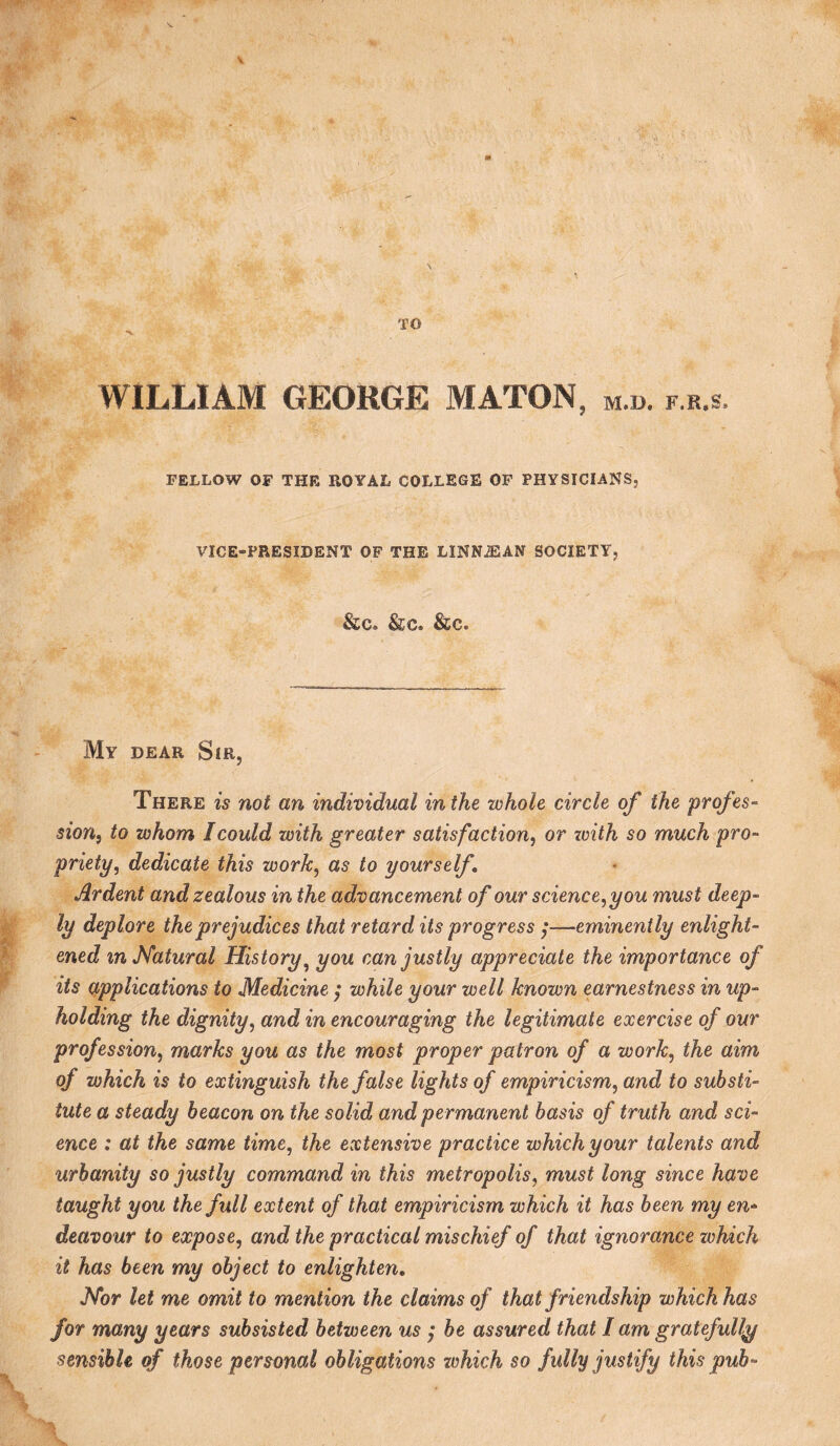 TO WILLIAM GEORGE MATON, m.d. f.r.s. FELLOW OF THE ROYAL COLLEGE OF PHYSICIANS, VICE-PRESIDENT OF THE LINN^AN SOCIETY, &c. &c. &c. My DEAR Sir, There is not an individual inthe whole circle of the prqfes- sion^ to whom I could with greater satisfaction^ or zoith so much pro¬ priety, dedicate this work, as to yourself Ardent and zealous in the advancement of our science,you must deep¬ ly deplore the prejudices that retard its progress ;—eminently enlight¬ ened in Natural History^ you can justly appreciate the importance of its applications to Medicine ; while your well known earnestness in up¬ holding the dignity, and in encouraging the legitimate exercise of our profession, marks you as the most proper patron of a work, the aim of which is to extinguish the false lights of empiricism, and to substi¬ tute a steady beacon on the solid and permanent basis of truth and sci¬ ence : at the same time, the extensive practice which your talents and urbanity so justly command in this metropolis, must long since have taught you the full extent of that empiricism which it has been my en¬ deavour to expose, and the practical mischief of that ignorance which it has been my object to enlighten. Nor let me omit to mention the claims of that friendship which has for many years subsisted between us ; be assured that I am gratefully sensible of those personal obligations which so fully justify this pub-
