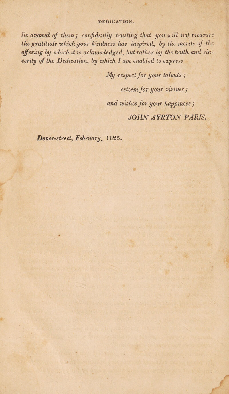 DEDICATION. lie avowal of them j confidently trusting that you will not measure the gratitude which your kindness has inspired, hy the merits of the offering hy which it is acknowledged, hut rather hy the truth and sin¬ cerity of the Dedication, hy which lam enabled to express My respect for your talents ; esteem for your virtues ; and wishes for your happiness ; JOHN AYRTON PARIS.