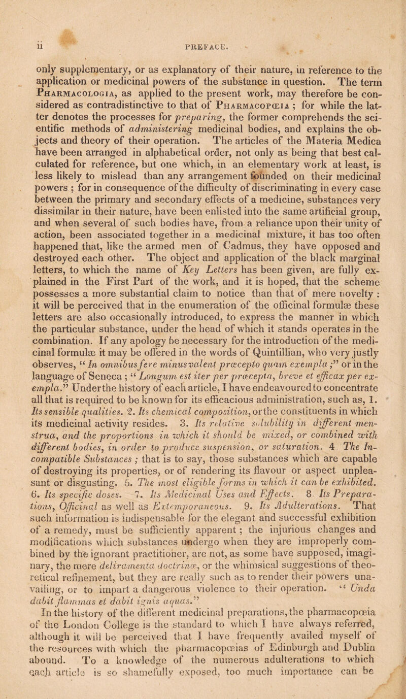 only supplementary, or as explanatory of their nature, in reference to the application or medicinal powers of the substance in question. The term Pharmacologia, as applied to the present work, may therefore be con¬ sidered as contradistinctive to that of Pharmacopceia ; for while the lat¬ ter denotes the processes ^ox preparing, the former comprehends the sci¬ entific methods of administering medicinal bodies, and explains the ob¬ jects and theory of their operation. The articles of the Materia Medica have been arranged in alphabetical order, not only as being that best cal¬ culated for reference, but one which, in an elementary work at least, is less likely to mislead than any arrangement founded on their medicinal powers ; for in consequence of the difficulty of discriminating in every case between the primary and secondary effects of a medicine, substances very dissimilar in their nature, have been enlisted into the same artificial group, and when several of such bodies have, from a reliance upon their unity of action, been associated together in a medicinal mixture, it has too often happened that, like the armed men of Cadmus, they have opposed and destroyed each other. The object and application of the black marginal letters, to which the name of Key Letters has been given, are fully ex¬ plained in the First Part of the work, and it is hoped, that the scheme possesses a more substantial claim to notice than that of mere novelty : it will be perceived that in the enumeration of the officinal formulae these letters are also occasionally introduced, to express the manner in which the particular substance, under the head of which it stands operates in the combination. If any apology be necessary for the introduction of the medi¬ cinal formulae it may be ofiered in the words of Quintillian, who very justly observes, “ In omnibus fere minusvalent preecepto quam exempla or in the language of Seneca ; “ Longum est iter per proseepta, breve et eficax per ex- empla.’’’ Under the history of each article, I have endeavoured to concentrate all that is required to be known for its efficacious administration, such as, 1. Its sensible qualities. 2. Its chemical composition, oxih.Q constituents in which its medicinal activity resides. 3. Its relative solubility in different men- strua^ and the proportions in which it should, he mixed, or combined with different bodies, in order to produce suspension,, or saturation. 4 The In^ compatible Substances ; that is to say, those substances which are capable of destroying its properties, or of rendering its flavour or aspect unplea¬ sant or disgusting. 5. The most eligible for ms in which it can be exhibited. 6. Its specific doses. 7. Its Medicinal Uses and Efects. 8 Its Prepara¬ tions, Oficinal as well as Kitemporaneous. 9. Its Adulterations. That such information is indispensable for the elegant and successful exhibition of a remedy, must be sufficiently apparent; the injurious changes and modifications which substances undergo when they are improperly com¬ bined by the ignorant practitioner, are not, as some have supposed, imagi¬ nary, the mere deliramenta lioctrincx, or the whimsical suggestions of theo¬ retical refinement, but they are really such as to render their powers una¬ vailing, or to impart a dangerous violence to their operation. “ Unda dabit fammas et dabit ignis aquas.'*^ In the history of the difierent medicinal preparations, the pharmacopoeia of the London College is the standard to which I have always referred, although it will be perceived that I have frequently availed myself of the resources with wliich the pharmacopoeias of Edinburgh and Dublin abound. To a knowledge of the numerous adulterations to which gacli article is so shamefully exposed, too much importance can be