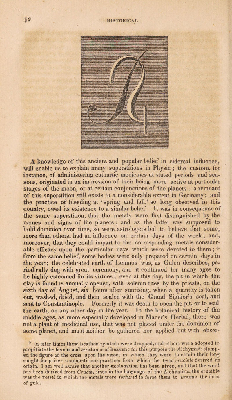 A knowledge of this ancient and popular belief in sidereal influence, will enable us to explain many superstitions in Physic ; the custom, for instance, of administering cathartic medicines at stated periods and sea¬ sons, originated in an impression of their being more active at particular stages of the moon, or at certain conjunctions of the planets . a remnant of this superstition still exists to a considerable extent in Germany; and the practice of bleeding at ^ spring and fall,’ so long observed in this country, owed its existence to a similar belief. It was in consequence of the same superstition, that the metals were first distinguished by the names and signs of the planets ; and as the latter was supposed to hold dominion over time, so were astrologers led to believe that some, more than others, had an influence on certain days of the week; and, moreover, that they could impart to the corresponding metals consider¬ able efficacy upon the particular days which were devoted to them ; ^ from the same belief, some bodies were only prepared on certain days in the year; the celebrated earth of Lemnos was, as Galen describes, pe¬ riodically dug with great ceremony, and it continued for many ages to be highly esteemed for its virtues ; even at this day, the pit in which the clay is found is annually opened, with solemn rites by the priests, on the sixth day of August, six hours after sunrising, when a quantity is taken out, washed, dried, and then sealed with the Grand Signior’s seal, and sent to Constantinople. Formerly it was death to open the pit, or to seal the earth, on any other day in the year. In the botanical history of the middle ages, as more especially developed in Macer’s Herbal, there was not a plant of medicinal use, that was not placed under the dominion of some planet, and must neither be gathered nor applied but with obser- ^ In later times these heathen symbols were droppeil, and otliers were adopted to propitiate the favour and assistance of heaven ; for this purpose the Alchymists stamp¬ ed the figure of the cross upon the vessel in which they were to obtain their brng sought for prize ; a superstitious practice, from which the term crucible derived its origin. I am well aware that another explanation has been given, and that the word has been derived from Cracio, since in the language of the Alchymists, the crucible was the vessel in which the metals were tortured to force them to assume the form of