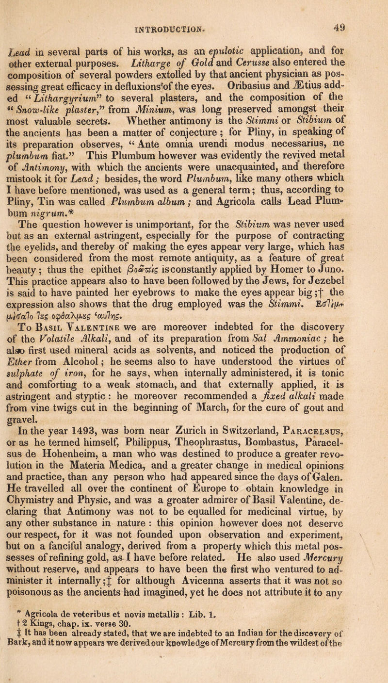 Lead in several parts of his works, as an epulotic application, and for other external purposes. Litharge of Gold and Cerusse also entered the composition of several powders extolled by that ancient physician as pos¬ sessing great efficacy in defluxions^of the eyes. Oribasius and ^tius add¬ ed Lithargyrium?' to several plasters, and the composition of the ** Snow-like plaster/^ from Minium, was long preserved amongst their most valuable secrets. Whether antimony is the Stimmi or Stibium of the ancients has been a matter of conjecture ; for Pliny, in speaking of its preparation observes, “ Ante omnia urendi modus necessarius, ne plumbum fiat.” This Plumbum however was evidently the revived metal of Antimony, with which the ancients were unacquainted, and therefore mistook it for Lead; besides, the word Plumbum, like many others which I have before mentioned, was used as a general term; thus, according to Pliny, Tin was called Plumbum album; and Agricola calls Lead Plum^® bum nigrum,* The question however is unimportant, for the Stibium was never used but as an external astringent, especially for the purpose of contracting the eyelids, and thereby of making the eyes appear very large, which has been considered from the most remote antiquity, as a feature of great beauty; thus the epithet is constantly applied by Homer to Juno. This practice appears also to have been followed by the Jews, for Jezebel is said to have painted her eyebrows to make the eyes appear big the expression also shows that the drug employed was the Stimmi, EdViyjr /xitfalo Isg o(pdocX[Xsig ‘ccvlrjg. To Basil Valentine we are moreover indebted for the discovery of the Volatile Alkali, and of its preparation from Sal Ammoniac; he also first used mineral acids as solvents, and noticed the production of Ether from Alcohol; he seems also to have understood the virtues of sulphate of iron, for he says, when internally administered, it is tonic and comforting to a weak stomach, and that externally applied, it is astringent and styptic : he moreover recommended a fixed alkali made from vine twigs cut in the beginning of March, for the cure of gout and gravel. In the year 149.3, was born near Zurich in Switzerland, Paracelsus, or as he termed himself, Philippus, Theophrastus, Bombastus, Paracel¬ sus de Hohenheim, a man who was destined to produce a greater revo¬ lution in the Materia Medica, and a greater change in medical opinions and practice, than any person who had appeared since the days of Galen. He travelled all over the continent of Europe to obtain knowledge in Chymistry and Physic, and was a greater admirer of Basil Valentine, de¬ claring that Antimony was not to be equalled for medicinal virtue, by any other substance in nature : this opinion however does not deserve our respect, for it was not founded upon observation and experiment, but on a fanciful analogy, derived from a property which this metal pos¬ sesses of refining gold, a^I have before related. He also used Mercury without reserve, and appears to have been the first who ventured to ad¬ minister it internally; J for although Avicenna asserts that it was not so poisonous as the ancients had imagined, yet he does not attribute it to any ^ Agricola de veteribus et novia metallia : Lib. 1, 12 Kings, chap. ix. verse 30. I It has been already stated, that we are indebted to an Indian for the discovery of Bark, and it now appears we derivedour knowledge of Mercury from the wildest of the