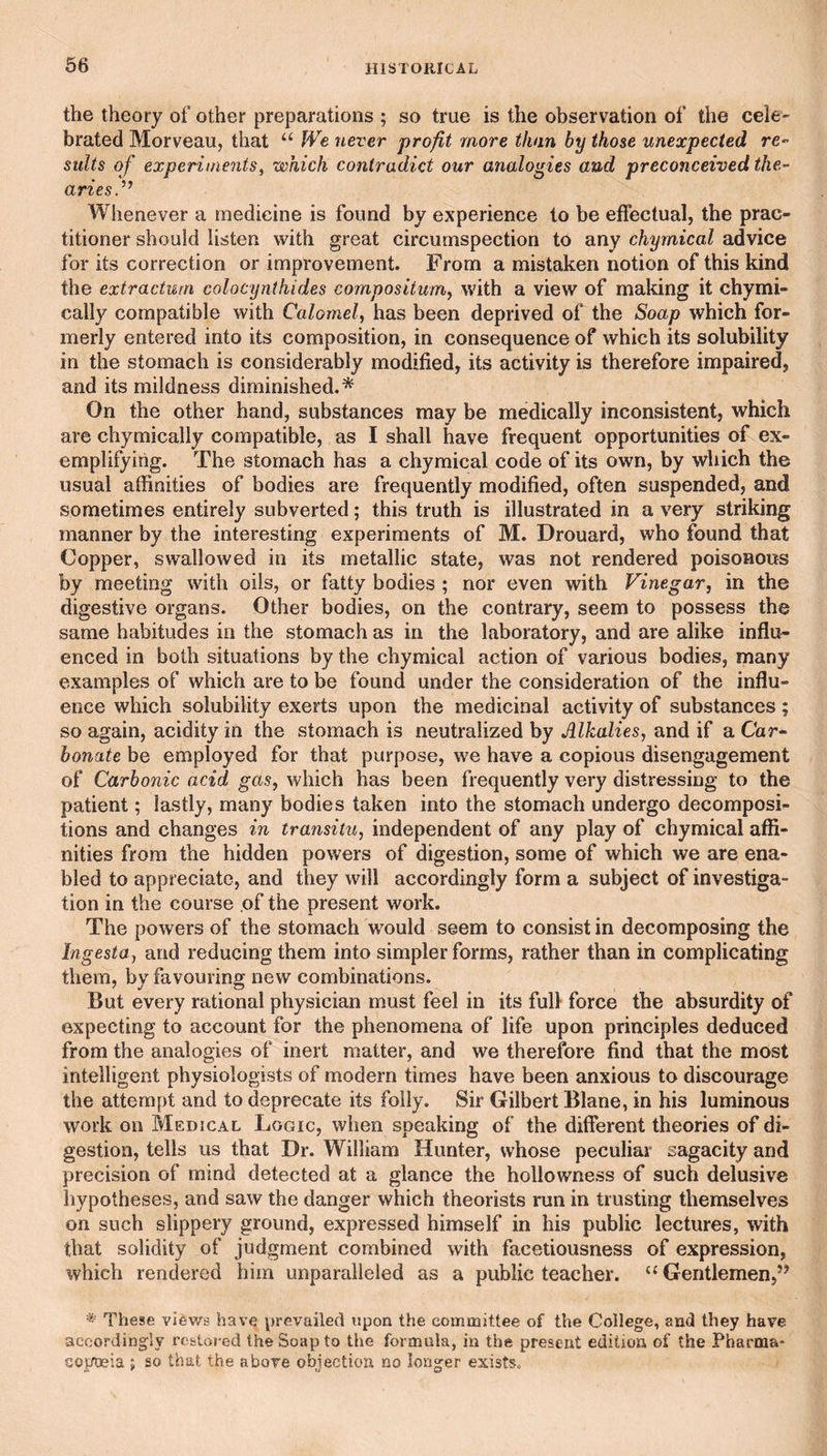 66 the theory of other preparations ; so true is the observation of the cele¬ brated Morveau, that “ We never profit more than by those unexpected re- suits of experiments^ which contradict our analogies and preconceived the- ariesV Whenever a medicine is found by experience to be etfectual, the prac¬ titioner should listen with great circumspection to any chymical advice for its correction or improvement. From a mistaken notion of this kind the extractuni colocynthides cornpositum, with a view of making it chymi- cally compatible with Calomel, has been deprived of the Soap which for¬ merly entered into its composition, in consequence of which its solubility in the stomach is considerably modified, its activity is therefore impaired, and its mildness diminished.* On the other hand, substances may be medically inconsistent, which are chymically compatible, as I shall have frequent opportunities of ex¬ emplifying. The stomach has a chymical code of its own, by which the usual affinities of bodies are frequently modified, often suspended, and sometimes entirely subverted; this truth is illustrated in a very striking manner by the interesting experiments of M. Drouard, who found that Copper, swallowed in its metallic state, was not rendered poisonous by meeting with oils, or fatty bodies ; nor even with Vinegar, in the digestive organs. Other bodies, on the contrary, seem to possess the same habitudes in the stomach as in the laboratory, and are alike influ¬ enced in both situations by the chymical action of various bodies, many examples of which are to be found under the consideration of the influ¬ ence which solubility exerts upon the medicinal activity of substances ; so again, acidity in the stomach is neutralized by Alkalies, and if a Car¬ bonate be employed for that purpose, we have a copious disengagement of Carbonic acid gas, which has been frequently very distressing to the patient; lastly, many bodies taken into the stomach undergo decomposi¬ tions and changes in transitu, independent of any play of chymical affi¬ nities from the hidden powers of digestion, some of which we are ena¬ bled to appreciate, and they will accordingly form a subject of investiga¬ tion in the course of the present work. The powers of the stomach would seem to consist in decomposing the Ingesta, and reducing them into simpler forms, rather than in complicating them, by favouring new combinations. But every rational physician must feel in its full force the absurdity of expecting to account for the phenomena of life upon principles deduced from the analogies of inert matter, and we therefore find that the most intelligent physiologists of modern times have been anxious to discourage the attempt and to deprecate its folly. Sir Gilbert Blane, in his luminous work on Medical Logic, when speaking of the diflerent theories of di¬ gestion, tells us that Dr. William Hunter, whose peculiar sagacity and precision of mind detected at a glance the hollowness of such delusive hypotheses, and saw the danger which theorists run in trusting themselves on such slippery ground, expressed himself in his public lectures, with that solidity of judgment combined with facetiousness of expression, which rendered him unparalleled as a public teacher. “ Gentlemen,’’ * These views have \)revaile(l upon the committee of the College, and they have accordingly restored the Soap to the formala, in the present edition of the Pharma- GOpQsia ; so that the above objection no longer exists.