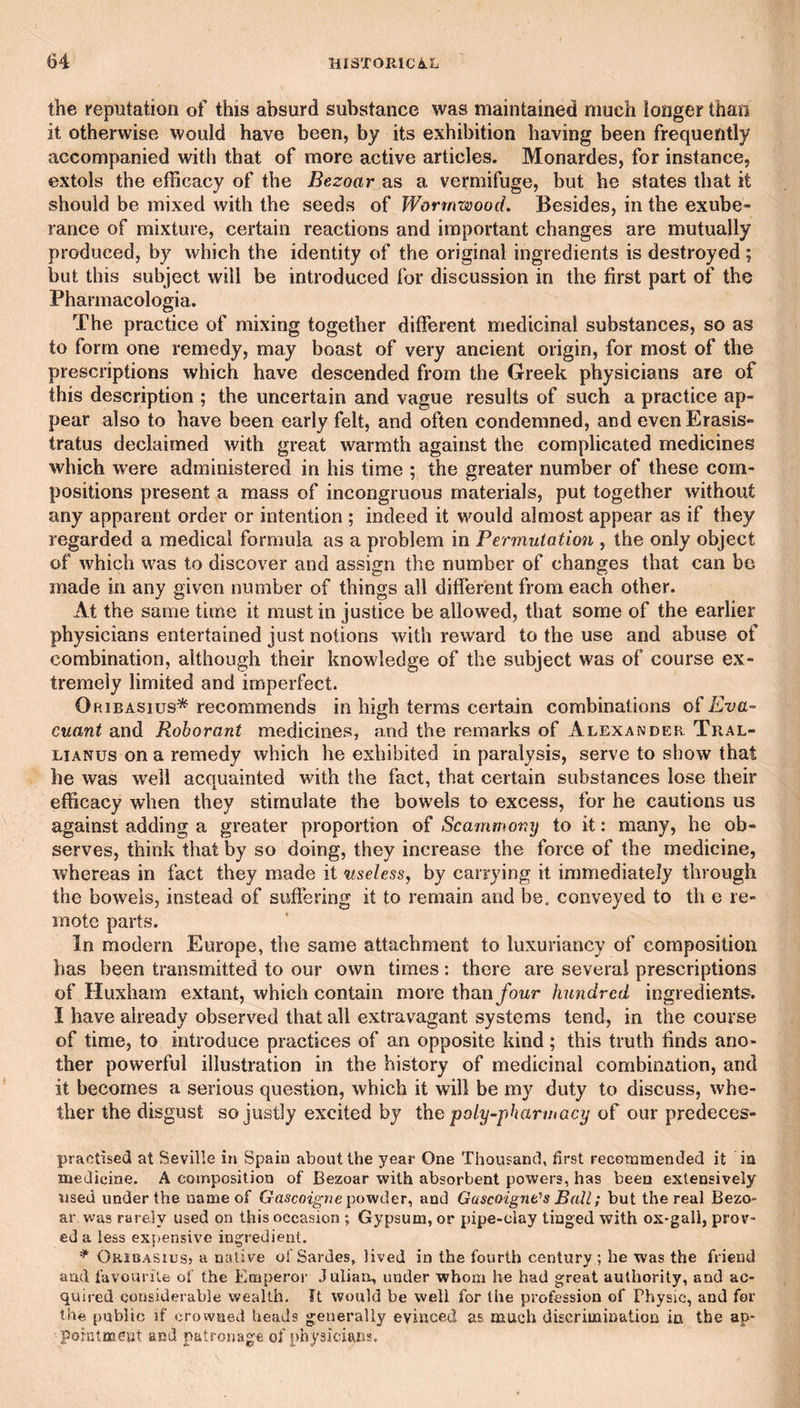 the reputation of this absurd substance was maintained much longer than it otherwise would have been, by its exhibition having been frequently accompanied with that of more active articles. Monardes, for instance, extols the efficacy of the Bezoar as a vermifuge, but he states that it should be mixed with the seeds of Wormwood. Besides, in the exube¬ rance of mixture, certain reactions and important changes are mutually produced, by which the identity of the original ingredients is destroyed; but this subject will be introduced for discussion in the first part of the Pharmacologia. The practice of mixing together different medicinal substances, so as to form one remedy, may boast of very ancient origin, for most of the prescriptions which have descended from the Greek physicians are of this description ; the uncertain and vague results of such a practice ap¬ pear also to have been early felt, and often condemned, and evenErasis- tratus declaimed with great warmth against the complicated medicines which were administered in his time ; the greater number of these com¬ positions present a mass of incongruous materials, put together without any apparent order or intention ; indeed it would almost appear as if they regarded a medical formula as a problem in Permutation , the only object of which was to discover and assign the number of changes that can be made in any given number of things all different from each other. At the same time it must in justice be allowed, that some of the earlier physicians entertained just notions with reward to the use and abuse of combination, although their knowledge of the subject was of course ex¬ tremely limited and imperfect. Oribasius* recommends in high terms certain combinations Eva- cuant and Roborant medicines, and the remarks of Alexander Tral- LiANUs on a remedy which he exhibited in paralysis, serve to show that he was well acquainted with the fact, that certain substances lose their efficacy when they stimulate the bowels to excess, for he cautions us against adding a greater proportion of Scammony to it: many, he ob¬ serves, think that by so doing, they increase the force of the medicine, whereas in fact they made it useless, by carrying it immediately through the bowels, instead of suffering it to remain and be. conveyed to th e re¬ mote parts. In modern Europe, the same attachment to luxuriancy of composition has been transmitted to our own times: there are several prescriptions of Huxham extant, which contain more than four hundred ingredients. I have already observed that all extravagant systems tend, in the course of time, to introduce practices of an opposite kind; this truth finds ano¬ ther powerful illustration in the history of medicinal combination, and it becomes a serious question, which it will be my duty to discuss, whe¬ ther the disgust so justly excited by the poly-pharmacy our predeces- practised at Seville in Spain about the year One Thousand, first recommended it in medicine. A composition of Bezoar with absorbent powers, has been extensively used under the name of Gascoigne and Gascoigne's Ball; but the real Bezo¬ ar was rarely used on this occasion ; Gypsum, or pipe-clay tinged with ox-gall, prov¬ ed a less expensive ingredient. ^ Okibasiusj a native of Sardes, lived in the fourth century; he was the friend and favourite of the Emperor .lulian, under whom he had great authority, and ac¬ quired considerable wealth. It would be well for the profession of Physic, and for the public if crowned heads generally evinced as much discrimination in the ap- poinloicnt and patronage of physicians.