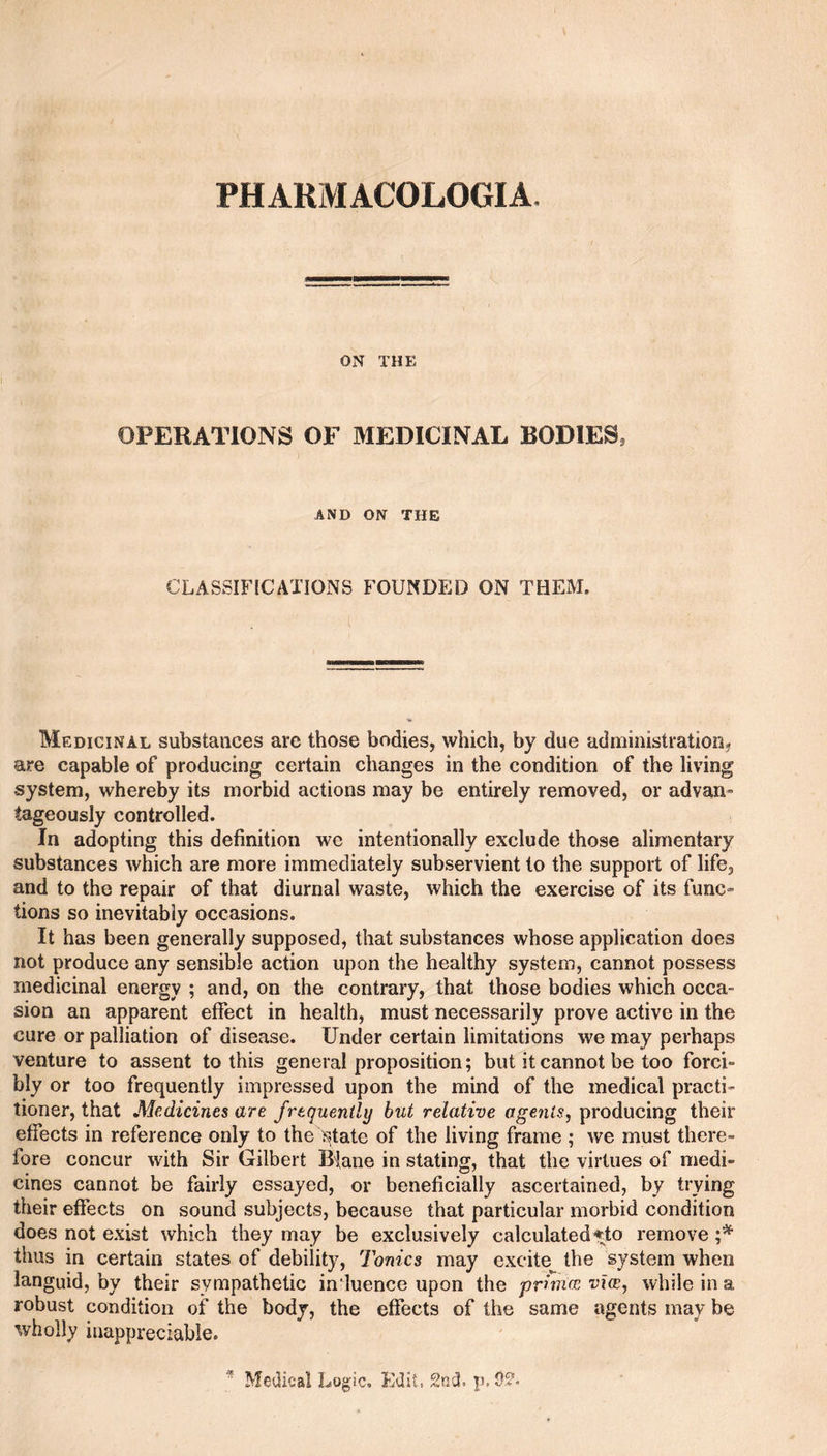 ON THE OPERATIONS OF MEDICINAL BODIES, AND ON THE CLASSIFICATIONS FOUNDED ON THEM, Medicinal substances arc those bodies, which, by due administration^ are capable of producing certain changes in the condition of the living system, whereby its morbid actions may be entirely removed, or advan¬ tageously controlled. In adopting this definition we intentionally exclude those alimentary substances which are more immediately subservient to the support of life, and to the repair of that diurnal waste, which the exercise of its func- lions so inevitably occasions. It has been generally supposed, that substances whose application does not produce any sensible action upon the healthy system, cannot possess medicinal energy ; and, on the contrary, that those bodies which occa¬ sion an apparent effect in health, must necessarily prove active in the cure or palliation of disease. Under certain limitations we may perhaps venture to assent to this general proposition; but it cannot be too forci¬ bly or too frequently impressed upon the mind of the medical practi¬ tioner, that Medicines are frequently but relative agents^ producing their effects in reference only to the >^tate of the living frame ; we must there¬ fore concur with Sir Gilbert I5|ane in stating, that the virtues of medi¬ cines cannot be fairly essayed, or beneficially ascertained, by trying their effects on sound subjects, because that particular morbid condition does not exist which they may be exclusively calculated ifto remove thus in certain states of debility. Tonics may excite the system when languid, by their sympathetic induence upon the primcc vies, while in a robust condition of the body, the effects of the same agents may be wholly inappreciable.