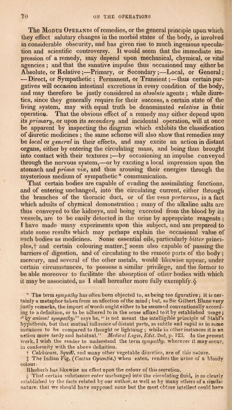 The Modus Operandi of remedies, or the general principle upon which they effect salutary changes in the morbid states of the body, is involved in considerable obscurity, and has given rise to much ingenious specula¬ tion and scientific controversy. It would seem that the immediate im¬ pression of a remedy, may depend upon mechanical, chymical, or vital agencies ; and that the sanative impulse thus occasioned may either be Absolute, or RelativePrimary, or SecondaryLocal, or General; —Direct, or Sympathetic ; Permanent, or Transient-thus certain pur¬ gatives will occasion intestinal excretions in every condition of the body, and may therefore be justly considered as absolute agents ; while diure¬ tics, since they generally require for their success, a certain state of the living system, may with equal truth be denominated relative in their operation. That the obvious effect of a remedy may either depend upon its primary^ or upon its secondary and incidental operation, will at once be apparent by inspecting the diagram which exhibits the classification of diuretic medicines ; the same scheme will also show that remedies may be local or general in their effects, and may excite an action in distant organs, either by entering the circulating mass, and being thus brought into contact with their textures ;—by occasioning an impulse conveyed through the nervous system,—^or by exciting a local impression upon the stomach and primoe vice, and thus arousing their energies through the mysterious medium of sympathetic^ communication. That certain bodies are capable of evading the assimilating functions, and of entering unchanged, into the circulating current, either through the branches of the thoracic duct, or of the vena portarum, is a fact which admits of chymical demonstration ; many of the alkaline salts are thus conveyed to the kidneys, and being excreted from the blood by its vessels, are to be easily detected in the urine by appropriate reagents ; I have made many experiments upon this subject, and am prepared to state some results which may perhaps explain the occasional value of such bodies as medicines. Some essential oils, particularly hitter princi¬ ples,! and certain colouring matter,! seem also capable of passing the barriers of digestion, and of circulating to the remote parts of the body; mercury, and several of the other metals, would likewise appear, under certain circumstances, to possess a similar privilege, and the former to be able moreover to facilitate the absorption of other bodies with which it may be associated, as I shall hereafter more fully exemplify.§ ^ The term sympathy has often been objected to, as being too figurative; it is cer¬ tainly a metaphor taken from an affection of the mind ; but, as Sir Gilbert Blane very justly remarks, the import of words ought either to be assumed conventionally accord¬ ing to adefinition, or to be adhered to in the sense affixed toitby established usage; iiy animal sympathy,^’ says he, ‘‘is not meant the intelligible principle of Stahl’s hyp'othesis, but that mutual influence of distant parts, so subtle and rapid as in some instances to be compared to thought or lightning ; while in other instances it is an aetion more tardy and habitual.” Medical Logic, Edit. 2n(i,p. 123. In the present work, I wish the reader to understand the term sympathy^ wherever it may occur, in conformity v/ith the above definition. t Colchicum, SquiU, and many other vegetable diuretics, are of this nature. ! The Indian Fig, (^Cactus Opuntia,) when eaten, renders the urine of a bloody colour. Rhubarb has likewise an effect upon the colour of this secretion. ^ That certain substances enter unchanged into the circulating fluid, is so clearly established by the facts related by our author, as well as by many others of a similar nature, that we .should have supposed none but the most obtuse intellect could hare