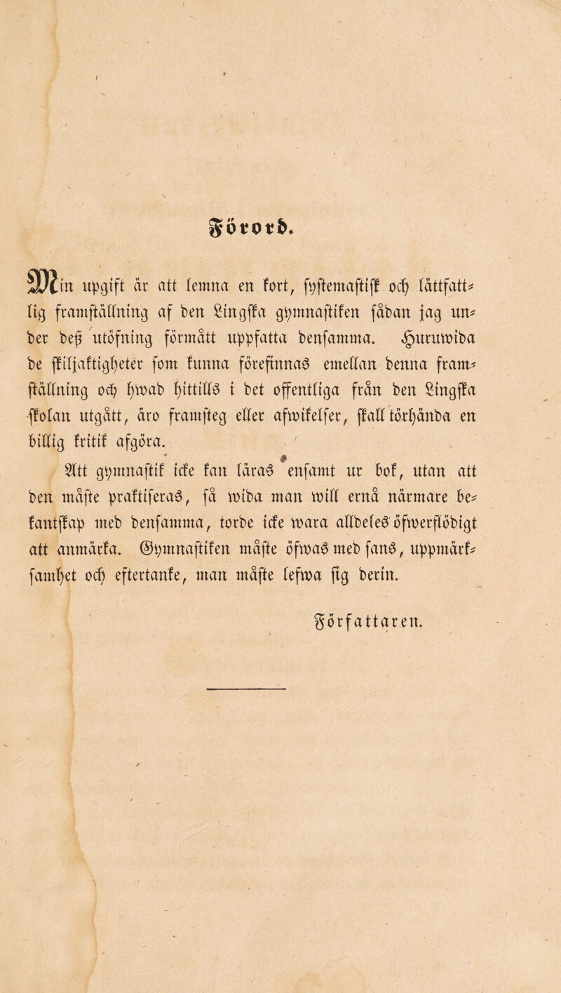 / S[)itn åt att temna en fort, fi;ftemaftiff oc^ (åttfatt^^ lig franiftätlning af ben ^ingffa g^mnaftifen fåban fag un^ ber be^ utofning förmått uppfatta benfamma. ^uritmiba be j!iliafttgf)eter fom funna förefinnar emellan benna fram.' ftällning ocp l)mab l)ittilir i bet offentliga från ben Singffa ffolan utgått, åro framfteg eller aftoifelfer, ffall törl)ånba en Billig fritif afgöra. ' # 5ltt gpmnaftif icfe fan lärar enfaant ur Bof, utan att ben måfte praftiferar, få miba man milt ernå närmare Be^ fantffap meb benfamma, torbe icfe mara allbeler öfanerflöbigt att anmärfa. ©pmnaftifen måfte Öfmarmeb fanr, uppmärf^ faml)et oi^ eftertanfe, anan anåfte lefana fig berin» författaren.