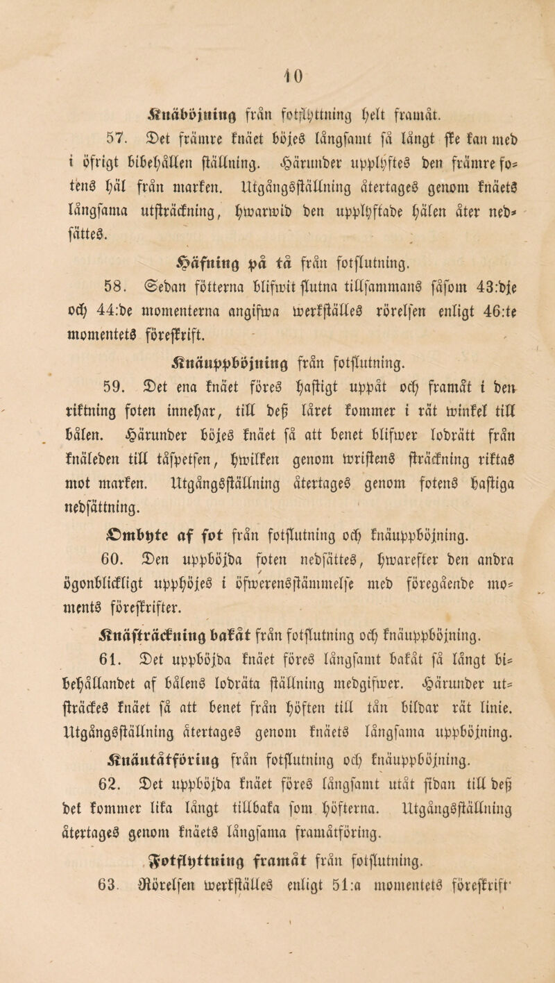 ^iiuäböittht^ från fotfIi;ttnin3 (;rlt framåt. 57. JI)et främre fnäet långfamt få långt f!e fan mei) i öfrigt HBel;åtten fiättntng. t^ärimber up^Ujfteä ben främre fo¬ ten^ l;äl från marfen. Utgånggjtätlning återtaget genom fnäetS långfama utjfräcfning, fjioartoib ben up))l^ffabe (;älen åter neb^ ' fätte0. ; ^äfnittö fotflutning. 58. 0eban fotterna bliftoit flutna tillfammanö fåfom 43:bie od^ 44:be momenterna angifioa ioerffiälleö rörelfen enligt 46:te momentets föreffrift. fotflutning. 59. 3)et ena fnäet föreS ^affigt ubbåt oc^ framåt t betr riftning foten innef;ar, tilf bef låret fommer i rät minfel till bålen, ^ärunber böjeS fnäet få att benet blifmer lobrätt från fnäleben till tåf^^etfen, bö^ilfen genom mrifienS flräcfning riftaS mot marfen. UtgångSjlällning återtageS genom fotenS bajliga nebfättning. ^mbt)tc af fot från fotflutning ocfi fnäubpbÖjning. 60. JI)en u^^^böjba foten nebfätteS, l;mareffer ben anbra ögonblitfligt i öftoerenSflämmelfe meb föregåenbe mo¬ ments föreflrifter. ^Ittäffräcfnittg bafåt från fotflutning o^ fnäu^bböfning. 61. 2)et upvböjba fnäet föreS långfamt bafåt få långt bU bebållanbet af bålenS lobräta ftäUning mebgifmer. »^ärunber ut^ flrätfeS fnäet få ott benet från böften till tån btlbar rät linie. UtgångSfiällning atertageS genom fnäetS långfama ubbböfning. Änäutåtfortiig från fotflutning ocl) fnäubbböjning. 62. 2)et ubbböjba fnäet föreS långfamt utåt fiban till beg bet fommer lifa långt tillbafa fom l;öfterna. UtgångSjtällning återtageS genom fnäetS långfama framåtföring. , framåt från fotflutning. 63. Oiörelfen merfflälleS enligt 51:a momentets föreflrift' )