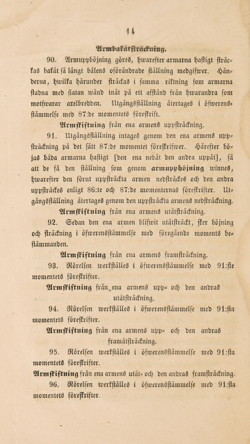 90. Qlrmi4i^t)öititng göre0, :^iijarefter armarna ^afligt firäc^ faö bafåt få långt Båleng oföränbrabe ftåUntng mebgifmer. berna, l;milfa :^ärunber fträtfaS i famma rtftning fom armarna j^abna meb flatan mänb inåt :|3å ett afftånb från t;maranbra fom motfmarar arelbrebben. Utgånggftätlning återtaget i öfmeren^s fiämmelfe meb 87;be momentets förefirift. Slrmffifttting från ena armenö uiJbff^åcfntng. 91. UtgånggftäEning intaget genom ben ena armenö firåcfning fätt 87:be momentet förefirifmer. *§årefter 6ö^ jaö Båba armarna ^a|!igt [ben ena nebåt ben anbra ubbåt], få att be få ben fiätlning fom genom rttm«t)V’^ö)n{ng minnet, l;marefter ben förut ubbfi^åcfta armen nebjlråcteö oc^ ben anbra ubbS^^^f^^^ enligt 86:te oc^ 87:be momenternag föreffrifter. UU gångöjlåttning återtageö genom ben armenö neb)lrå(fnlng. 5lrmflPifttitttg från ena armenå ntåtfiråcfning. 92. @eban ben ena armen bllfmit ntåtfiräcft, ffer böjning 0^ (Iräcfning i öfmerenåftämmelfe meb föregåenbe momentå be** fiämmanben. SltmfTPiftnitig från ena armenå framflråcfnlng. 93. Oiörelfen merfjtälfeå i öfmerenåjlåmmelfe meb 91:fie momentetå föreflrifter. 5lrmfPtftiting frånena armenå ubb== oc^ ben anbraå . utåtfiräcfning. 94. Oiörelfen merffiälteå i öfmerenåjiåmmelfe meb 91:fta momentetå föreffrifter. SltmfPiftning från ena armenå ubb^ ben anbraå framåtjfräcfning. 95. Olörelfen merfftätieå i öfmerenåpmmelfe meb 91:jfa momentetå föreffrifter. 5lrmflPifttiing från ena armenå utåt^ oc^ ben anbraå framffräcfning. 96. Oiörelfen 'merfffäUeå i öfmerenåffämmelfe meb 9i:ffa momentetå föreffrifter.