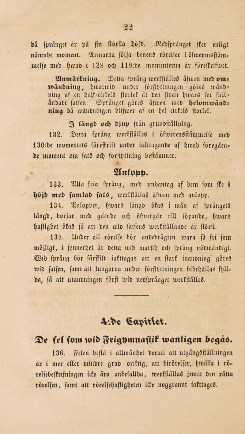 bå fprånget är på fin ftörfla ^öfb. 0Zcbfpränget f!er enligt nämnbe moment. Qirmarna fölfa benené rörelfer i öfmerengftäm« melfe meb l^mab i 128 ocb 118;be momenterna nr föreffrifmet. ^timärJiititg* 2)etta fprång merfftälle§ äfmen meb om* loänbtniig, ^mnrmtb unber förilpttningen göreé mänb^ ning af en ^alf?cirfelé florlef ät ben ftDan ^maré fot full- änbabt fatfen. ©prånget göre§ äfmen meb l)elomtoänbs ititig bå mänbningen blifmer af en f)el cirfelé ftorlef. 3 Imtgb od) från grunbftäUning. 132. 2)etta fprång merffiälleö i öfmerenéjlämmelfe meb 130:be momentets föreffrift unber iafttaganbe of l;mab föregåen^ be moment om fats 0(^ förflbttning beflammer. 133. 2llla fria fprång, meb unbantag of bem fom ffe i l^bjb meb famlab faté, merfftällaS äfmen meb anlopp. 134. 2lnloppct, l^marS löngb öfaS i mån of fprångetS längb, börjar meb gåenbe o^ ofmergår tiU löpanbe, pioarS paftigpet ofaS få att ben mib fatfenS merfftäUanbe Ör ftörjt. 135. Unber all rörelfe bör anbebrägten mara få fri fom möjligt, i fpnnerpet är betta mib marfcp ocp fprång nöbmänbigt. SSib fprång bör färffilt iafttagaS att en ftarf inanbning' göreS mib fatfen, famt att lungorna unber förflyttningen bibepåUaS fpU^ ba, få att utanbningen förfl mib nebfprånget merfjläUeS, fel fom totb Sctg^ttinafiie wanligen he^åé. » 136. Spelen beftå i attmänpet beruti att utgångSflällningen är i mer eller minbre grab oriftig, att birörelfer, pmilfa i rö== relfebeflrifningen iefe äro anbefallba, merfflällaS jcmte ben rätta rörclfen, famt att rörelfepaftigpeten iefe noggrannt iafttageS.