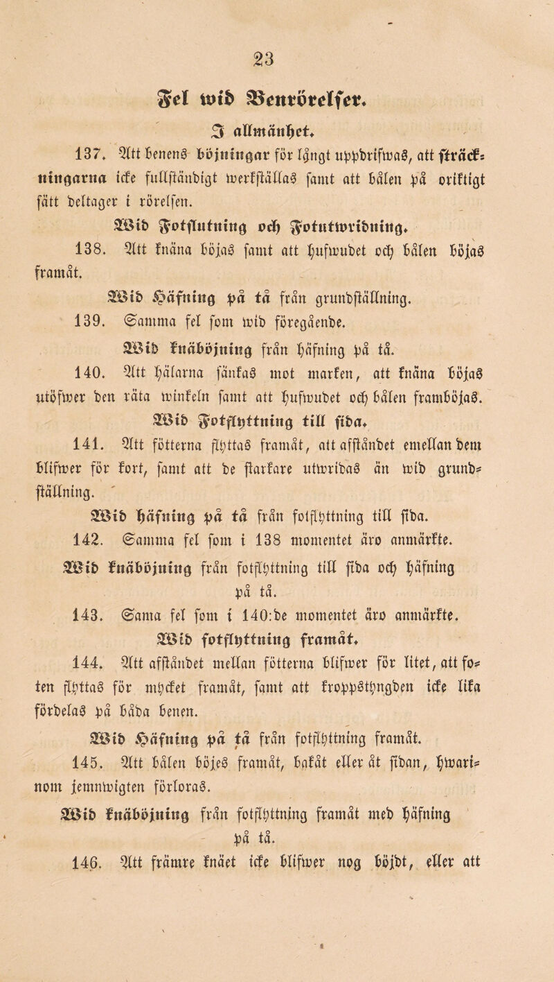 Scl totb SScntöfclfet:. 3 aUmän^eU 137. 5Itt 6enen§ böjintfgor för IJrtgt uf))3brifttja^, att fttä(fs tuttoatna icfe fiittftönbigt iDertftäUaa famt att bålm :på oriftigt fått beltager t rörelfen. 3öib ^otfliihnng vä) 5otuttt>rtbnitto» 138. 5ltt fnäna böjag famt att I;ufirubet o(^ bålen böjaö framåt. ^ib v^äfnm0 ;^rt tå från grunbftåflmng. 139. <8amma fel fom mtb föregåenbe. ^ib fnäböjniitg från f}åfnmg bn tå. 140. QUt ^bålarna fanfa^ mot marfen, att fnåna böja^ utöfmer ben räta tiunfeln famt att ^brtftrnbet o^ båten framböjag. 2®ib ^otfl^ttning tilt ftba» 141. 5ttt fötterna flbttaS framåt, att afjfånbet emeltanbem blifmer för fort, famt att be jfarfare ntmribaS än toib grunb=* ftätlning. ^äfning ;|^å tå från folfl^ttning titt ftba. 142. @amma fet fom t 138 momentet äro anmärfte. fttäböjnittg från fotftbttning titt pa ocf> ^äfning tå. 143. (Santa fet fom i 140:be momentet äro anmärfte. ^tb fotft^ttnittg framåtf 144. 5ttt affiånbet meltan fötterna btiftoer för titet, att fo*: ten pttaö för mb^et framåt, famt att frobb^t^ngben i^e lifa förbeta0 t^å båba benen. 2[öib ^äfning :f?å tå från fotpttning framåt. 145. ^tt båten böje^ framåt, bnfåt etter åt ftban, nom jernnmigten förlorad. Söib fnåbbjinittg från fotpitning framåt meb ^äfning ' bå tå. 146. -2ttt främre fnäet icfe btiftoer nog böjbt, etter att *