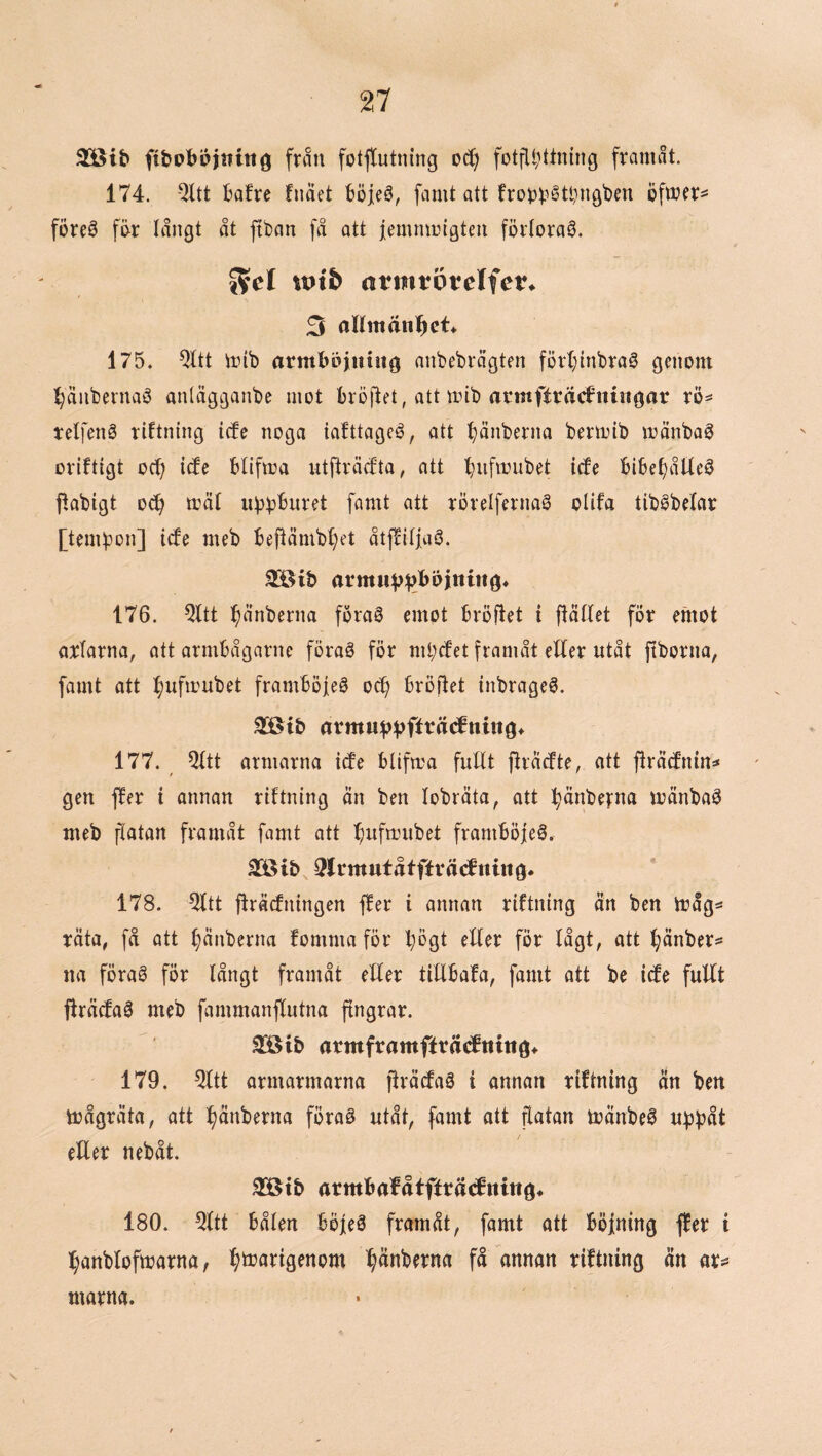 3[8tb fibpbbi«tng frmi fotftutning fotfll;ttning franuit. 174. -^tt Bafre fimet böjeS, famt att fro^j^^étl^ngben föreö fi>r långt åt jtban få att iemtntngteu förlorad. 55cl iptb (itmvövcifen 3 oKmän^ct* 175. QItt trib armböjiuug anbebrågten fört;inbrag genom l^änbeinaö anlägganbe inot bröftet, att mib acmfträcfniiigar rö^ tetfenö riftning icfe noga iafttagcé, att t)änberna bent)ib mänbag Driftigt oc^ icfe blifma utfiråtfta, att l^iifinubet icfe bibe^åtleö flabigt o^ måf u^t^buret famt att rorelfernaö olifa tiböbelar [temfjon] icfe meb bei^ämbf)et åtffiijaö. 176. Qltt i^ånberna foraö emot bröfiet i fiätfet for emot arlarna, att armbågarne föraé för mi;cfet framåt eUer utåt ftborna, famt att l^ufmubet framboieg oc^ broilet inbrageS. 3[ötb armuv^?fftä(^nin9* 177. 5itt armarna icfe blifira fuHt jfracfte, att firäcfnin=* gen ffer i annan riftning än ben lobräta, att :^änbe|:na mänbaö meb fiotan framåt famt att ^ufmubet framböjeö. 3lrmufåtftväcfttittö* 178. 5ftt fträcfningen ffer i annan riftning än ben iråg* räta, få att ^änberna fomma för bbgt eller fÖr lågt, att ^änber^ na föraS för långt framåt eEer tillbafa, famt att be icfe fullt flräcfaö meb fammanflutna jrngrar. SBib armframffrät^fnittö* 179. ^tt armarmarna jlräcfaå i annan riftning än ben toågräta, att :^änberna förag utåt, famt att flatan mänbeö u^båt eller nebåt. 3[öt& armbafåtfftä<fni«ö* 180. Qltt bålen böjeö framåt, famt ott böjning ffer i l^anblofmarna, ^^marigenom ^änberna få annan riftning än marna.