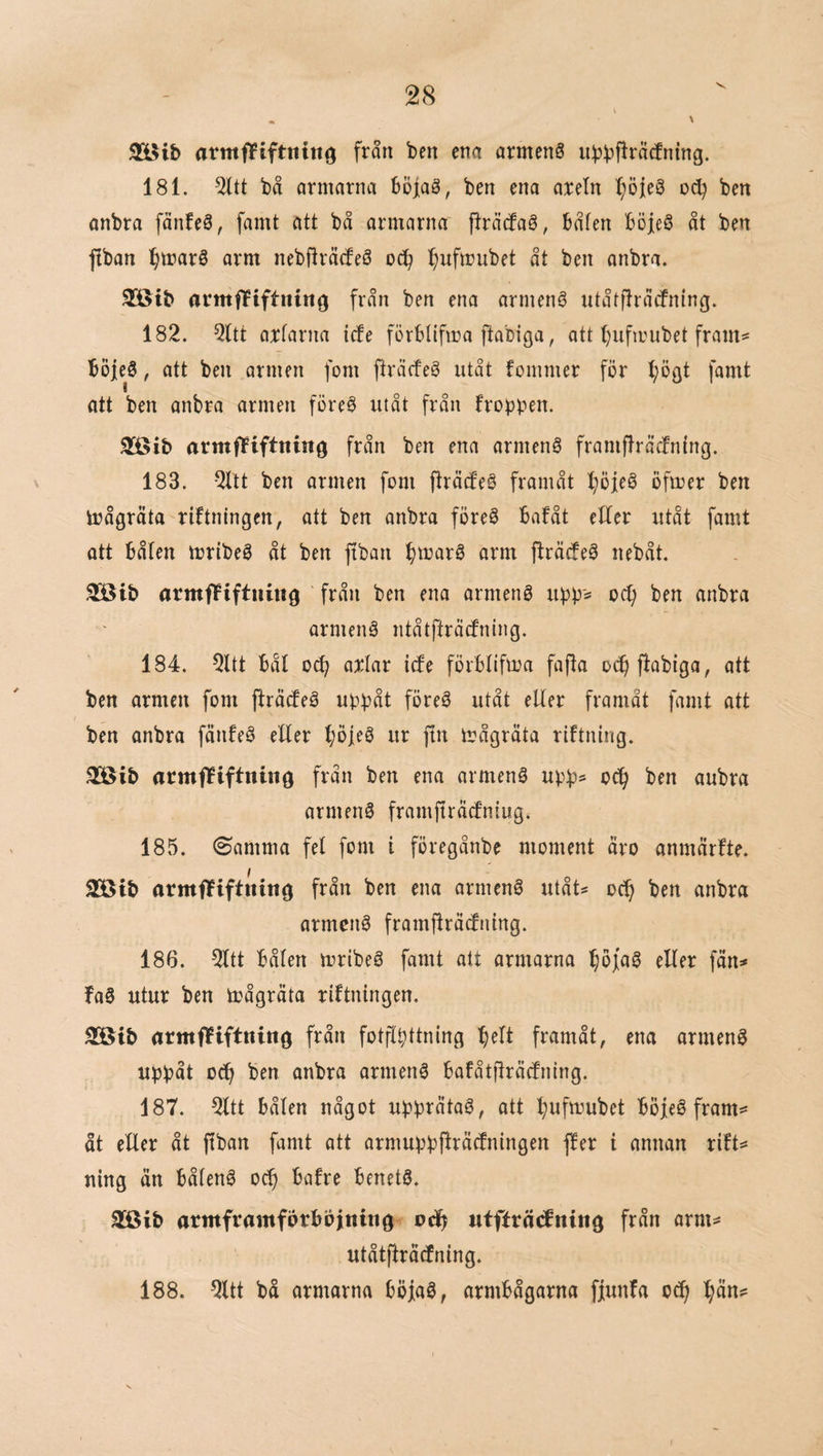 SlUb armfPiftnin^ fran ben ena armenS ubbf^i^Äcfning. 181. 51tt bå armarna böjaö, ben ena aretn t;öie0 oc^ ben onbra fänfeå, famt att bå armarna fträcfaö, båten Böieö åt ben ftban ^marS arm nebfträtfeö ^)uftt}ubet åt ben anbra. 3[öib armfTPiftninö från ben ena armenö utåtjlråtfning. 182. Qltt arfarna iefe förbtifma ftabiga, att t)ufmubet fram^ boieö, att ben armen fom fträcfeg utåt fommer för t;öat famt att ben anbra armen föreö utåt från frobpen. 3[öib armffiftning från ben ena armenS framfträcfntng. N 183. Qllt ben armen fom fträcfeö framåt ^öfeö öfmer ben irågrata riftningen, att ben anbra föreö bafåt efter utåt fornt att båten mribeS åt ben ftban btt>ar6 arm ftröefeå nebåt. 333ib armfFiftiutig från ben ena ormeng upp^ od) ben anbra ormenå ntåtftråcfntng. 184. 2ltt båt o(^ artar icfe förbtifma fajta oc^ftabiga, att ben armen fom ftråcfeå uppåt föreå utåt etter framåt famt att ben anbra fönfeå eEer t;öleå ur ftn mågröta riftning. 3ÖBib armfPiftniiig från ben ena armenå upps oc^ ben anbra armenå framfträcfntugi 185. (Samma fet fom i föregånbe moment öro anmörfte. 2öib armfTiftning från ben ena armenå utåt* oc^ ben anbra armenå framftråtfning. 186. 2ttt båten mribeå famt att armarna etter fån^* faå utur ben toågröta riftningen. SStb örmffiftning från fotflpttning f)ett framåt, ena armenå uppåt oc^ ben onbra ormenå bofåtilräcfning. 187. 2ttt båten något upprÖtaå, ott :^ufmubet böfeå fram=* åt etter åt ftban famt att armuppjtröcfningen ffer i annan rift^ ning ån båfenå oc^ bafre benetå. atöib armframförböjnuig ufffröcfning från arm== utåtfiråtfning. 188. 5ltt bå armarna böjaå, armbågarna fjunfa oeft ^ån=