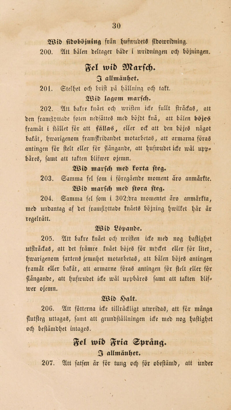 3S>ib ftbobbjtuttö från :§ufirubetS ftboö?ribning. 200. 2ltt bålen beltager båbe i irriDningen oct; böiningen. gcl tt)ti 3 aKmätt^et* 201. <SteI(;et ocb brif^ båUntuti oc^ taft. 2®ib ntarfc!)^ 202. bafre fnået oct) n^riften icfe fuHt fträcfaö, att ben framfll?ttabe foten nebfåtteö meb bojbt fnä, att bålen framåt i ftättet för att fäOa^^, efter ocf att ben böjeö något bafåt, :^trarigenom framffribanbet motarbetaö, att armarna föraå antingen för ftett eller fÖr flånganbe, att ^ufanibet icfe mål båreé, famt ott taften blifirer ojemn. Söib marfd) meb forta ffeg* 203. ©amma fel fom i föregåenbe moment åro onmårfte. 3[öib marfdb meb ftora ffcg* 204. ©amma fel fom i 302:bra momentet nro anmårfta, meb unbantag af bet framfli;ttabe fnäetö böjning l^milfet ^år år regelrått. 3[öib 205. 2ltt bafre fnået ocb mrijfen icfe meb nog utjfråcfaö, att bet fråmre fnået böjeö för mbcfet eller för litet, ^marigenom fartenö jemnl^et motarbetad, att bålen böjed antingen framåt eller bafåt, att armarne förad antingen för ftelt eller för flånganbe, att ^iifmubet icfe mål upbbåred famt att taften blif=* mer ojemn. mib 206. 2ltt fötterna icfe tillråcfligt utmribad, att för många flutfleg uttagad, famt att grunbftållningen icfe meb nog f;aftigl;et oc^ bejfåmb^et intaged. %el tptb gtta 3 allmänhet» 207. 2ltt fatfen år för tung oc^ för obeflåmb, att unber