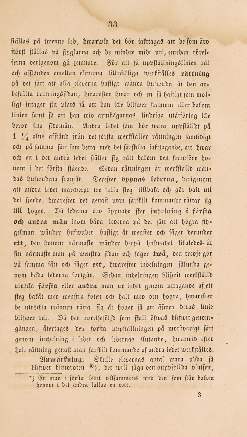 fiäUaö !på tu^enne feb, ^itiartoib bet bör iafttagaö att be fom äro flörft ftältag på [Ipglarna ocb be minbre mibt uti, emeban rörel* ferna berigenom gå jemnare. ^ör att få uppftåttningélinien rät od) afftånben eiiieUan eleöerna tiUräiftiga trerfftädeg rättning på bet [ätt att alla eleöerna b^ifligt tränba t}uftrubet åt ben an* befallta rättninggfiban, ^irarefter t^irar oc^ en få (;aftigt foin möf* ligt intager ftn platö få att ^an ide Blifirer framom eder bafom Hnien famt få att f)an mib armbågarna^ linbriga utåtföring ide berör ftna ftbomän. %ibra lebet fom bör irara iippftäUbt på 1 afftånb från bet förfta merfftätler rättningen famtibigt od) på famma fätt fom betta meb bet färflfdta iafttaganbe, att ^mar od) en i bet anbrä lebet ftätler ftg rätt bafom ben framföre !^o* nom i bet förfta ftåenbe. @eban rättningen är merfftätlb män* bag ^ufanibena framåt. $I)erefter bppnaé kbcrna, berigenom att anbra lebet marcperar tre fulla jteg tidbafa od) gör l)aU uti bet fjcrbe, f)marefter bet gena)! utan färflilt fommanbo rättar ftg tiU ^öger. 2)å leberna äro öppnabe ffer inbelnisig t förfta ocf) anbra män inom båba leberna på bet fätt att l)ögra fli)* gelman mänber ^)ufmubet f)aftigt åt menfter od) fäger berunber ett. ben bonom närmafte mänber berpå f)ufmubet litalebeg-åt V ' fin närmafte man på menftra ftban od) fäger ttoå, ben trebje gör på famma fätt od) fäger ett, btrarefter inbelningen fålunba ge* nom båba leberna fortgår. (Seban inbelningen blifmit merfftällb utrpda förfta eller anbra män ur lebet genom uttaganbe af, ett fteg bafåt meb menftra foten od) f)alt meb ben l)ögra, l)marefter be utrpdta männen rätta fig åt f)Dger få att äfmen berag linie blifioer rät. X)å ben rörelfeföllb fom flall öfmag blifioit genom* gången, återtageg ben förfta upp ftä Ilning en på motfmarigt fätt genom inrpdning i lebet oc^ lebernag flutanbe, l)marmiD efter !^alt rättning genaft utan )'ärflilt fommanbo af anbra lebet merfflälleg. ^Inmärbntng» 0fulle elebernag antal mara ubba få blifmer blinbroten ^), bet mill fäga ben ouppfpEba platfen, *) @ii man i förfta lebet iiflfammang meb ben fom ftår bafom ^onom i bet anbra fallag en rote. 3