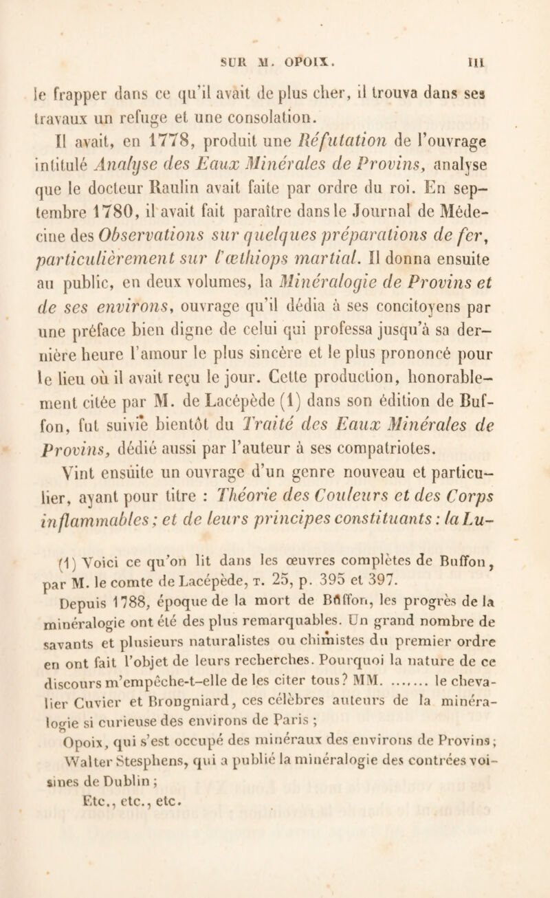 ie frapper dans ce qu’il avait de plus cher, il trouva dans ses travaux un refuge et une consolation. Il avait, en 1778, produit une Réfutation de l’ouvrage intitulé Analyse des Eaux Minérales de Provins^ analyse que le docteur Raulin avait faite par ordre du roi. En sep¬ tembre 1780, il'avait fait paraître dans le Journal de Méde¬ cine des Observations sur quelques préparations de fer, particulièrement sur l'œlhiops martial. Il donna ensuite au public, en deux volumes, la Minéralogie de Provins et de ses environs, ouvrage qu’il dédia à ses concitoyens par une préface bien digne de celui qui professa jusqu’à sa der¬ nière heure l’amour le plus sincère et le plus prononcé pour le lieu où il avait reçu le jour. Cette production, honorable¬ ment citée par M. de Lacépède (1) dans son édition de Buf- fon, fut suivie bientôt du Ti'aité des Eaux Minérales de Provins, dédié aussi par l’auteur à ses compatriotes. Vint ensùite un ouvrage d’un genre nouveau et particu¬ lier, ayant pour titre : Théorie des Couleurs et des Corps inflammables ; et de leurs principes constituants : laLu- (1) Voici ce qiCon lit dans les œuvres complètes de Buffon, par M. le comte de Lacépède, t. 25, p. 395 et 397. Depuis 1788, époque de la mort de Bflffon, les progrès delà minéralogie ont été des plus remarquables. Un grand nombre de savants et plusieurs naturalistes ou chimistes du premier ordre en ont fait l’objet de leurs recherches. Pourquoi la nature de ce discours m’empéche-t-elle de les citer tous? MM.le cheva¬ lier Cuvier et Brongniard, ces célèbres auteurs de la minéra- iosrie si curieuse des environs de Paris ; Opoix, qui .s’est occupé des minéraux des environs de Provins; Walter Stesphens, qui a publié la minéralogie des contrées voi¬ sines de Dublin ; Etc., etc., etc.