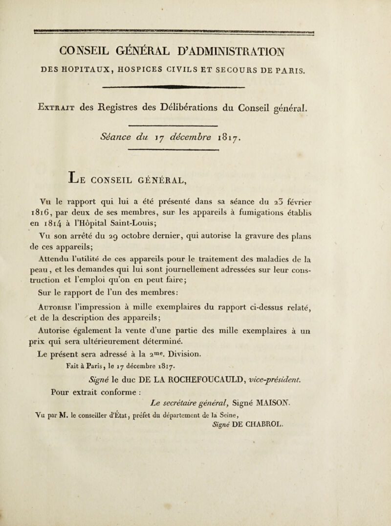 CONSEIL GÉNÉRAL D’ADMINISTRATION DES HOPITAUX, HOSPICES CIVILS ET SECOURS DE PARIS. Extrait des Registres des Délibérations du Conseil général. Séance du iy décembre 1817. Le conseil général, Vu le rapport qui lui a été présenté dans sa séance du février 1816, par deux de ses membres, sur les appareils à fumigations établis en 1814 à l’Hôpital Saint-Louis; Vu son arrêté du 29 octobre dernier, qui autorise la gravure des plans de ces appareils; Attendu l’utilité de ces appareils pour le traitement des maladies de la peau, et les demandes qui lui sont journellement adressées sur leur cons¬ truction et l’emploi qu’on en peut faire; Sur le rapport de l’un des membres: Autorise l’impression à mille exemplaires du rapport ci-dessus relaté, et de la description des appareils; Autorise également la vente d’une partie des mille exemplaires à un prix qui sera ultérieurement déterminé. Le présent sera adressé à la 2rae. Division. Fait à Paris , le 17 décembre 1817. Signé le duc DE LA ROCHEFOUCAULD, vice-présiden t. Pour extrait conforme : Le secrétaire général, Signé MAISON. Vu par M. le conseiller d’État, préfet du département de la Seine, Signé DE CHABROL.