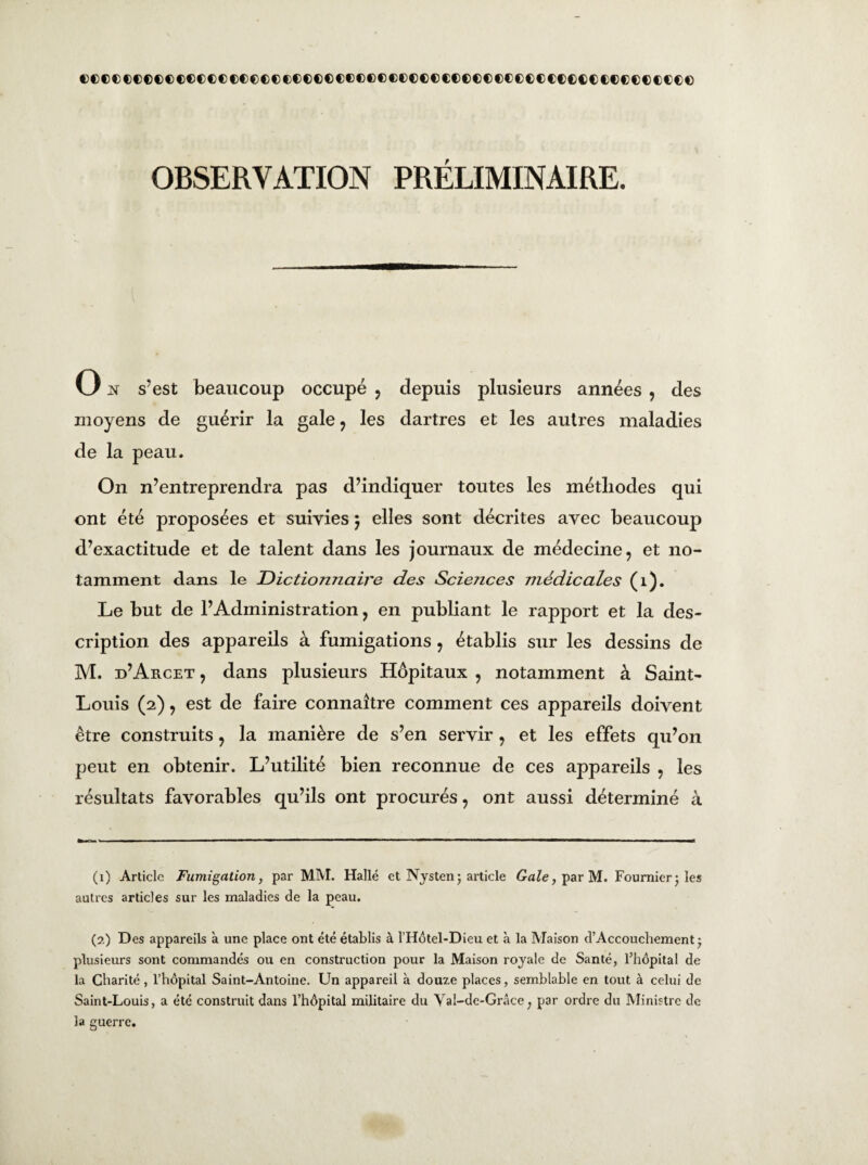 (XDcccceccccoccoccccccccccccccecccceccccocccccocccccccceccc OBSERVATION PRÉLIMINAIRE. O n s’est beaucoup occupé , depuis plusieurs années , des moyens de guérir la gale , les dartres et les autres maladies de la peau. On n’entreprendra pas d’indiquer toutes les méthodes qui ont été proposées et suivies $ elles sont décrites avec beaucoup d’exactitude et de talent dans les journaux de médecine, et no¬ tamment dans le Dictionnaire des Sciences médicales (1). Le but de l’Administration, en publiant le rapport et la des¬ cription des appareils à fumigations , établis sur les dessins de M. d’Arcet , dans plusieurs Hôpitaux , notamment à Saint- Louis (2), est de faire connaître comment ces appareils doivent être construits, la manière de s’en servir , et les effets qu’on peut en obtenir. L’utilité bien reconnue de ces appareils , les résultats favorables qu’ils ont procurés, ont aussi déterminé à (1) Article Fumigation, par MM. Halle et Nysten; article Gale, par M. Fournier j les autres articles sur les maladies de la peau. (2) Des appareils à une place ont été établis à l’Hôtel-Dieu et à la Maison d’Accouchement -7 plusieurs sont commandés ou en construction pour la Maison rojale de Santé, l’hôpital de la Charité, l’hôpital Saint-Antoine. Un appareil à douze places, semblable en tout à celui de Saint-Louis, a été construit dans l’hôpital militaire du Val-de-Grâce; par ordre du Ministre de la guerre.