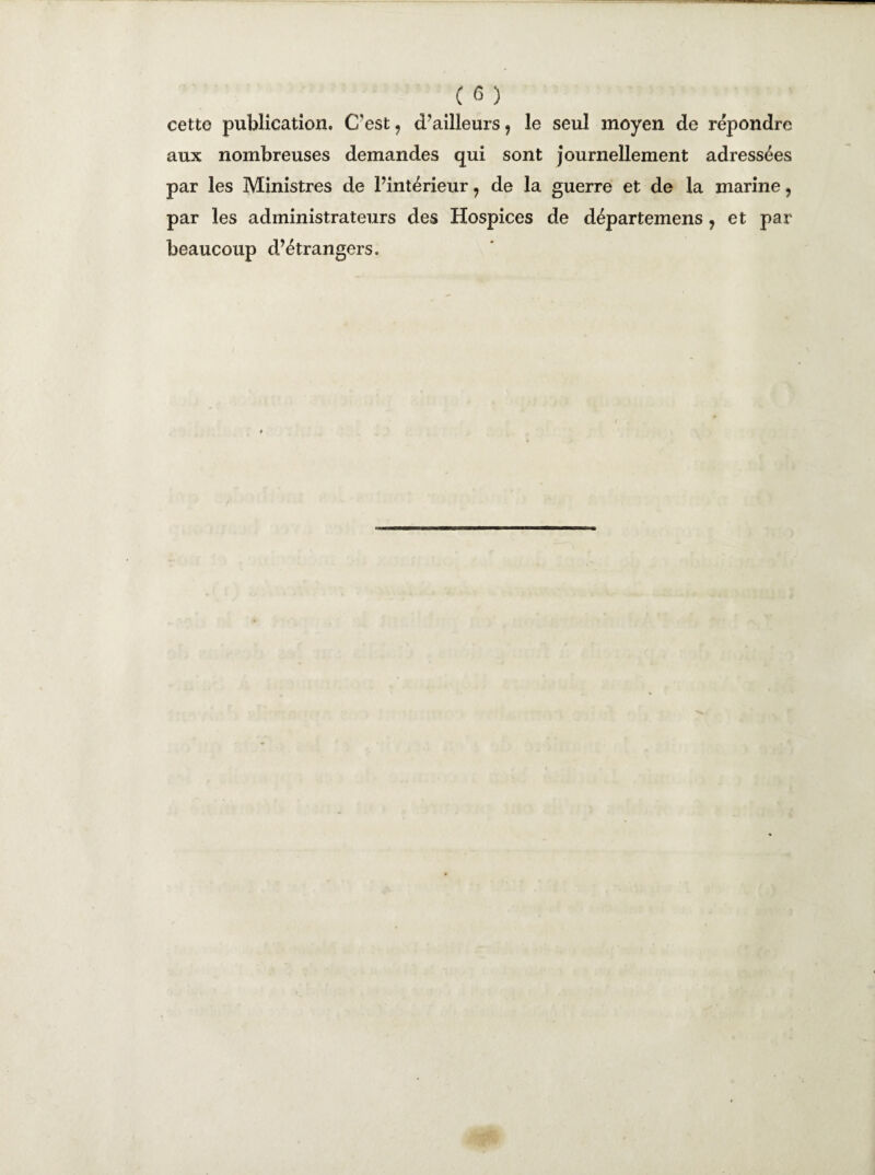cette publication. C'est 9 d’ailleurs 1 le seul moyen de répondre aux nombreuses demandes qui sont journellement adressées par les Ministres de l’intérieur 7 de la guerre et de la marine, par les administrateurs des Hospices de départemens , et par beaucoup d’étrangers.