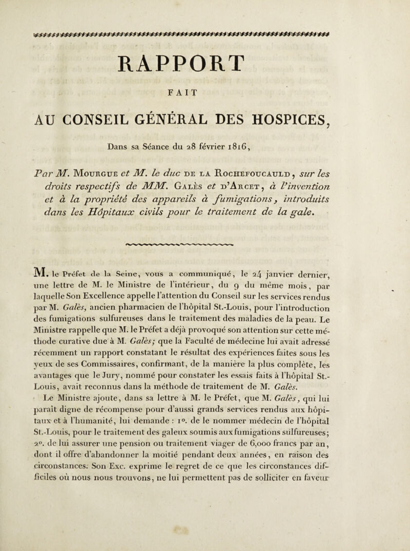 RAPPORT FAIT AU CONSEIL GÉNÉRAL DES HOSPICES, Dans sa Séance du 28 février 1816, Par M. Mourgue et M. le duc de la Rochefoucauld , sur les droits respectifs de MM. Gales et d’Arcet, à l9invention et à la propriété des appareils à fumigations, introduits dans les Hôpitaux civils pour le traitement de la gale. M . le Préfet de la Seine, vous a communiqué, le 24 janvier dernier, une lettre de M. le Ministre de l’intérieur, du 9 du meme mois, par laquelle Son Excellence appelle l’attention du Conseil sur les services rendus par M. Gales, ancien pharmacien de l’hôpital St.-Louis, pour l’introduction des fumigations sulfureuses dans le traitement des maladies de la peau. Le Ministre rappelle que M. le Préfet a déjà provoqué son attention sur cette mé¬ thode curative due à M. Gales; que la Faculté de médecine lui avait adressé récemment un rapport constatant le résultat des expériences faites sous les yeux de ses Commissaires, confirmant, de la manière la plus complète, les avantages que le Jury, nommé pour constater les essais faits à l’hôpital St.- Louis, avait reconnus dans la méthode de traitement de M. Gales. Le Ministre ajoute, dans sa lettre à M. le Préfet, que M. Gales, qui lui paraît digne de récompense pour d’aussi grands services rendus aux hôpi¬ taux et à l’humanité, lui demande : i°. de le nommer médecin de l’hôpital St.-Louis, pour le traitement des galeux soumis aux fumigations sulfureuses; 20. de lui assurer une pension ou traitement viager de 6,000 francs par an, dont il offre d’abandonner la moitié pendant deux années, en raison des circonstances. Son Exc. exprime le regret de ce que les circonstances dif¬ ficiles où nous nous trouvons, ne lui permettent pas de solliciter en faveur