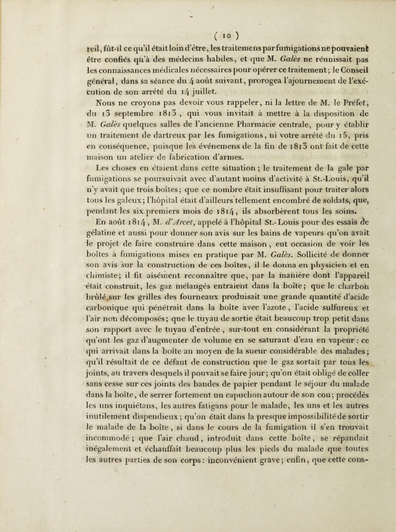( ï° ) reil, fût-il ce qu’il était loin d’être, les traitemens par fumigations ne pouvaient être confiés qu’à des médecins habiles, et que M. Gales ne réunissait pas les connaissances médicales nécessaires pour opérer ce traitement ; le Conseil général, dans sa séance du 4 aout suivant, prorogea l’ajournement de l’exé¬ cution de son arrêté du i4 juillet. Nous ne croyons pas devoir vous rappeler, ni la lettre de M. le Préfet, du i3 septembre i8i3 , qui vous invitait à mettre à la disposition de M. Gales quelques salles de l’ancienne Pharmacie centrale, pour y établir un traitement de dartreux par les fumigations, ni votre arrêté du i5, pris en conséquence, puisque les événemens de la fin de i8i3 ont fait de cette maison un atelier de fabrication d’armes. Les choses en étaient dans cette situation ; le traitement de la gale par fumigations se poursuivait avec d’autant moins d’activité à St.-Louis, qu’il n’y avait que trois boîtes ; que ce nombre était insuffisant pour traiter alors tous les galeux; l'hôpital était d’ailleurs tellement encombré de soldats, que, pendant les six premiers mois de 1814 » ils absorbèrent tous les soins. En août 1814 i M- d'Arcet, appelé à l’hôpital St.-Louis pour des essais de gélatine et aussi pour donner son avis sur les bains de vapeurs qu’on avait le projet de faire construire dans cette maison , eut occasion de voir les boîtes à fumigations mises en pratique par M. Gales. Sollicité de donner son avis sur la construction de ces boites, il le donna en physicien et en chimiste; il fit aisément reconnaître que, par la manière dont l’appareil était construit, les gaz mélangés entraient dans la boîte; que le charbon brûlé.sur les grilles des fourneaux produisait une grande quantité d’acide carbonique qui pénétrait dans la boite avec l’azote , l’acide sulfureux et l’air non décomposés; que le tuyau de sortie était beaucoup trop petit dans son rapport avec le tuyau d’entrée , sur-tout en considérant la propriété qu’ont les gaz d’augmenter de volume en se saturant d’eau en vapeur : ce qui arrivait dans la boite au moyen de la sueur considérable des malades ; qu’il résultait de ce défaut de construction que le gaz sortait par tous les joints, au travers desquels il pouvait se faire jour; qu’on était obligé de coller sans cesse sur ces joints des bandes de papier pendant le séjour du malade dans la boîte, de serrer fortement un capuchon autour de son cou; procédés les uns inquiétans, les autres fatigans pour le malade, les uns et les autres inutilement dispendieux ; qu’on était dans la presque impossibilité de sortir le malade de la boîte , si dans le cours de la fumigation il s’en trouvait incommodé ; que l’air chaud, introduit dans cette boîte, se répandait inégalement et échauffait beaucoup plus les pieds du malade que toutes les autres parties de son corps: inconvénient grave; enfin, que cette cons-