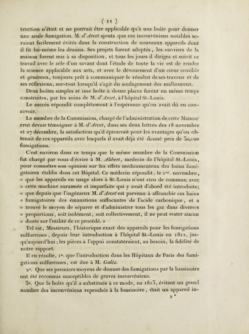 truçtion n’était et ne pouvait être applicable qu’à une boîte pour donner une seule fumigation. M. d'Arcet ajouta que ces inconvéniens notables se¬ raient facilement évités dans la construction de nouveaux appareils dont il fit lui-même les dessins. Ses projets furent adoptés , les ouvriers de la maison furent mis à sa disposition, et tous les jours il dirigea et suivit ce travail avec le zèle d’un savant dont l’étude de toute la vie est de rendre la science applicable aux arts, et avec le dévouement d'un cœur sensible et généreux, toujours prêt à communiquer le résultat de ses travaux et de ses réflexions, sur-tout lorsqu’il s’agit du soulagement des malheureux. Deux boîtes simples et une boîte à douze places furent en même temps construites, par les soins de M. d'Arcet, à l’hôpital St.-Louis. Le succès répondit complètement à l’espérance qu’on avait dû en con¬ cevoir. Le membre de la Commission, chargé de l’administration de cette Maison4 crut devoir témoigner à M. d'Arcet, dans ses deux lettres des 18 novembre et 27 décembre, la satisfaction qu’il éprouvait pour les avantages qu’on ob¬ tenait de ces appareils avec lesquels il avait déjà été donné près de 3o,coo fumigations. C’est environ dans ce temps que le même membre de la Commission fut chargé par vous d écrire à M. Alibert, médecin de l’hôpital St.-Louis, pour connaître son opinion sur les effets médicamenteux des bains fumi- gatoires établis dans cet Hôpital. Ce médecin répondit, le ier. novembre, « que les appareils en usage alors à St.-Louis n’ont rien de commun avec » cette machine surannée et imparfaite qui y avait d’abord été introduite; » que depuis que l’ingénieux M. d’Arcet est parvenu à affranchir ces bains » fumigatoires des émanations suffocantes de l’acide carbonique, et a » trouvé le moyen de séparer et d’administrer tous les gaz dans diverses » proportions, soit isolément, soit collectivement, il ne peut rester aucun » doute sur Futilité de ce procédé. » Tel est, Messieurs, l’historique exact des appareils pour les fumigations sulfureuses, depuis leur introduction à l’hôpital St.-Louis en 1812, jus¬ qu’aujourd’hui ; les pièces à l’appui constateraient, au besoin, la fidélité de notre rapport. Il en résulte, i°. que l’introduction dans les Hôpitaux de Paris des fumi¬ gations sulfureuses, est due à M. Gales. 20. Que ses premiers moyens de donner des fumigations par la bassinoire ont été reconnus susceptibles de graves inconvéniens. 3°. Que la boîte qu’il a substituée à ce mode, en i8i5, évitant un grand nombre des inconvéniens reprochés à la bassinoire, était un appareil in- 2 *