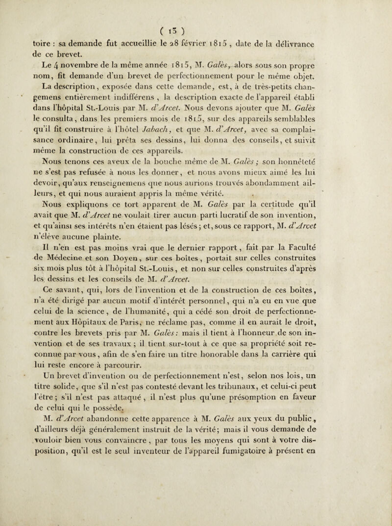 toire : sa demande fut accueillie le 28 février 1815 , date de la délivrance de ce brevet. Le 4 novembre de la même année 1815, M. G#/è.$vak)rs sous son propre nom, fit demande d’un brevet de perfectionnement pour le même objet. La description, exposée dans cette demande, est, à de très-petits chan- gemens entièrement indifférens , la description exacte de l’appareil établi dans l'hôpital St.-Louis par M. cVArcet. Nous devons ajouter que M. Gales le consulta, dans les premiers mois de i8i5, sur des appareils semblables qu’il fit construire à l hôtel Jabach, et que M. d'Arcet, avec sa complai¬ sance ordinaire, lui prêta ses dessins, lui donna des conseils, et suivit même la construction de ces appareils. Nous tenons ces aveux de la bouche même de M. Gales ; son honnêteté ne s’est pas refusée à nous les donner, et nous avons mieux aimé les lui devoir, qu’aux renseignemens que nous aurions trouvés abondamment ail¬ leurs, et qui nous auraient appris la même vérité. Nous expliquons ce tort apparent de M. Gales par la certitude qu’il avait que M. d’Arcet ne voulait tirer aucun parti lucratif de son invention, et qu’ainsi ses intérêts n’en étaient pas lésés; et,sous ce rapport, M. d’Arcet n’élève aucune plainte. Il n’en est pas moins vrai que le dernier rapport, fait par la Faculté de Médecine et son Doyen, sur ces boîtes , portait sur celles construites six mois plus tôt à l’hôpital St.-Louis, et non sur celles construites d’après les. dessins et les conseils de M. d’Arcet. Ce savant, qui, lors de l’invention et de la construction de ces boites, n’a été dirigé par aucun motif d intérêt personnel, qui n’a eu en vue que celui de la science, de l’humanité, qui a cédé son droit de perfectionne¬ ment aux Hôpitaux de Paris, ne réclame pas, comme il en aurait le droit, contre les brevets pris par M. Gales: mais il tient à l’honneur de son in¬ vention et de ses travaux ; il tient sur-tout à ce que sa propriété soit re¬ connue par vous, afin de s’en faire un titre honorable dans la carrière qui lui reste encore à parcourir. Un brevet d’invention ou de perfectionnement n’est, selon nos lois, un titre solide, que s’il n’est pas contesté devant les tribunaux, et celui-ci peut l’être ; s’il n’est pas attaqué , il n’est plus qu’une présomption en faveur de celui qui le possède. M. d’Arcet abandonne cette apparence à M. Gales aux yeux du public, d’ailleurs déjà généralement instruit de la vérité; mais il vous demande de vouloir bien vous convaincre , par tous les moyens qui sont à votre dis¬ position, qu’il est le seul inventeur de l’appareil fumigatoire à présent en