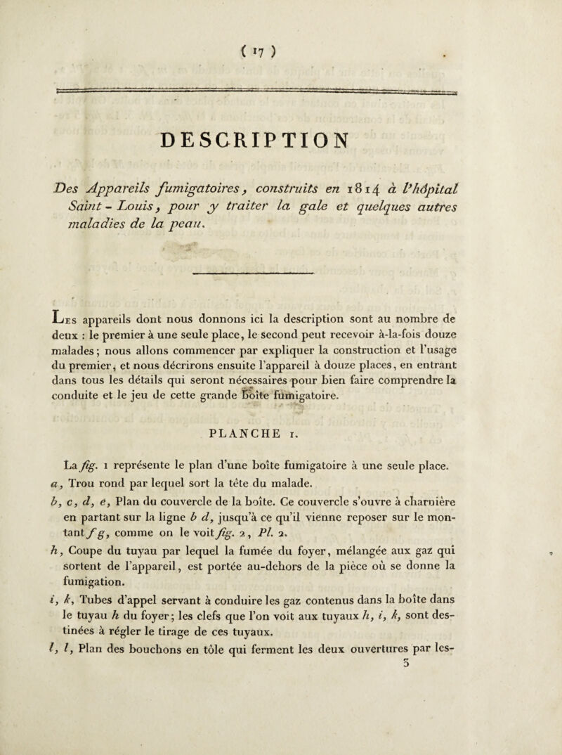 ( «7 ) DESCRIPTION Des Appareils fumigatoires, construits en 1814 à Vhôpital Saint - Louis y pour y traiter la gale et quelques autres maladies de la peau. Les appareils dont nous donnons ici la description sont au nombre de deux : le premier à une seule place, le second peut recevoir à-la-fois douze malades ; nous allons commencer par expliquer la construction et l’usage du premier, et nous décrirons ensuite l’appareil à douze places, en entrant dans tous les détails qui seront nécessaires pour bien faire comprendre la conduite et le jeu de cette grande Boîte fumigatoire. PLANCHE 1. La fig. 1 représente le plan d’une boîte fumigatoire à une seule place. a, Trou rond par lequel sort la tète du malade. b, c, d, e, Plan du couvercle de la boîte. Ce couvercle s’ouvre à charnière en partant sur la ligne b d, jusqu’à ce qu’il vienne reposer sur le mon¬ tant f g, comme on le voit fig. 2, PL 2. h, Coupe du tuyau par lequel la fumée du foyer, mélangée aux gaz qui sortent de l’appareil, est portée au-dehors de la pièce où se donne la fumigation. i, h, Tubes d’appel servant à conduire les gaz contenus dans la boîte dans le tuyau h du foyer; les clefs que l’on voit aux tuyaux h, i, k, sont des¬ tinées à régler le tirage de ces tuyaux. 1,1) Plan des bouchons en tôle qui ferment les deux ouvertures par les- rr D