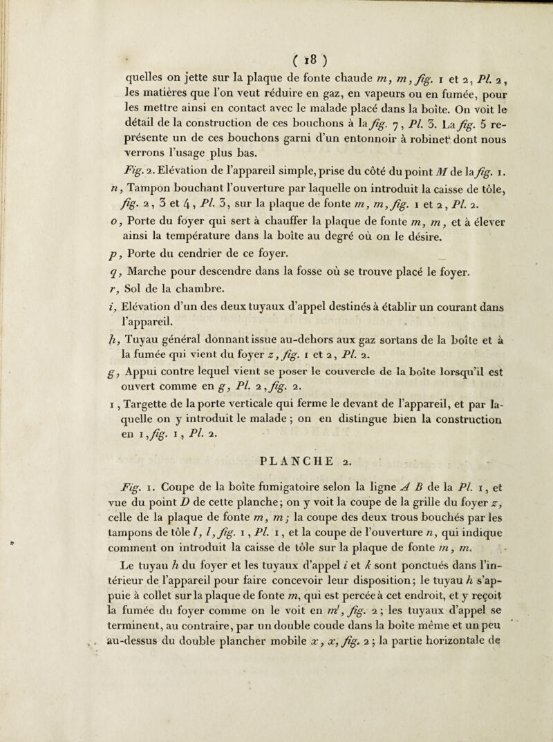 quelles on jette sur la plaque de fonte chaude m, m ,fig. i et 2, Pl. 2, les matières que l’on veut réduire en gaz, en vapeurs ou en fumée, pour les mettre ainsi en contact avec le malade placé dans la boîte. On voit le détail de la construction de ces bouchons à la fig. 7, Pl. 5. La fig. 5 re¬ présente un de ces bouchons garni d’un entonnoir à robinef dont nous verrons l’usage plus bas. Fig. 2. Elévation de l’appareil simple, prise du côté du point M de la fig. 1. n, Tampon bouchant l’ouverture par laquelle on introduit la caisse de tôle, fig. 2, 3 et 4, Pl. 3, sur la plaque de fonte m, m,fig. 1 et 2, Pl. 2. o, Porte du foyer qui sert à chauffer la plaque de fonte m, m, et à élever ainsi la température dans la boîte au degré où on le désire. p, Porte du cendrier de ce foyer. q , Marche pour descendre dans la fosse où se trouve placé le foyer. r, Sol de la chambre. i. Elévation d’un des deux tuyaux d’appel destinés à établir un courant dans l’appareil. h, Tuyau général donnant issue au-dehors aux gaz sortans de la boîte et à la fumée qui vient du foyer z, fig. 1 et 2, Pl. 2. g, Appui contre lequel vient se poser le couvercle de la boîte lorsqu’il est ouvert comme en g, Pl. ‘i^fig. 2. 1 , Targette de la porte verticale qui ferme le devant de l’appareil, et par la¬ quelle on y introduit le malade ; on en distingue bien la construction en 1 ,y%. 1, Pl. 2. PLANCHE 2. Fig. 1. Coupe de la boîte fumigatoire selon la ligne A B de la Pl. 1, et vue du point D de cette planche; on y voit la coupe de la grille du foyer z, celle de la plaque de fonte m, m ; la coupe des deux trous bouchés par les tampons de tôle l, l,fig. 1, Pl. 1, et la coupe de l’ouverture n, qui indique comment on introduit la caisse de tôle sur la plaque de fonte m, m. Le tuyau h du foyer et les tuyaux d’appel i et k sont ponctués dans l’in¬ térieur de l’appareil pour faire concevoir leur disposition ; le tuyau h s’ap¬ puie à collet sur la plaque de fonte m, qui est percée à cet endroit, et y reçoit la fumée du foyer comme on le voit en m!, fig. 2 ; les tuyaux d’appel se terminent, au contraire, par un double coude dans la boîte même et un peu au-dessus du double plancher mobile x, x, fig. 2 ; la partie horizontale de