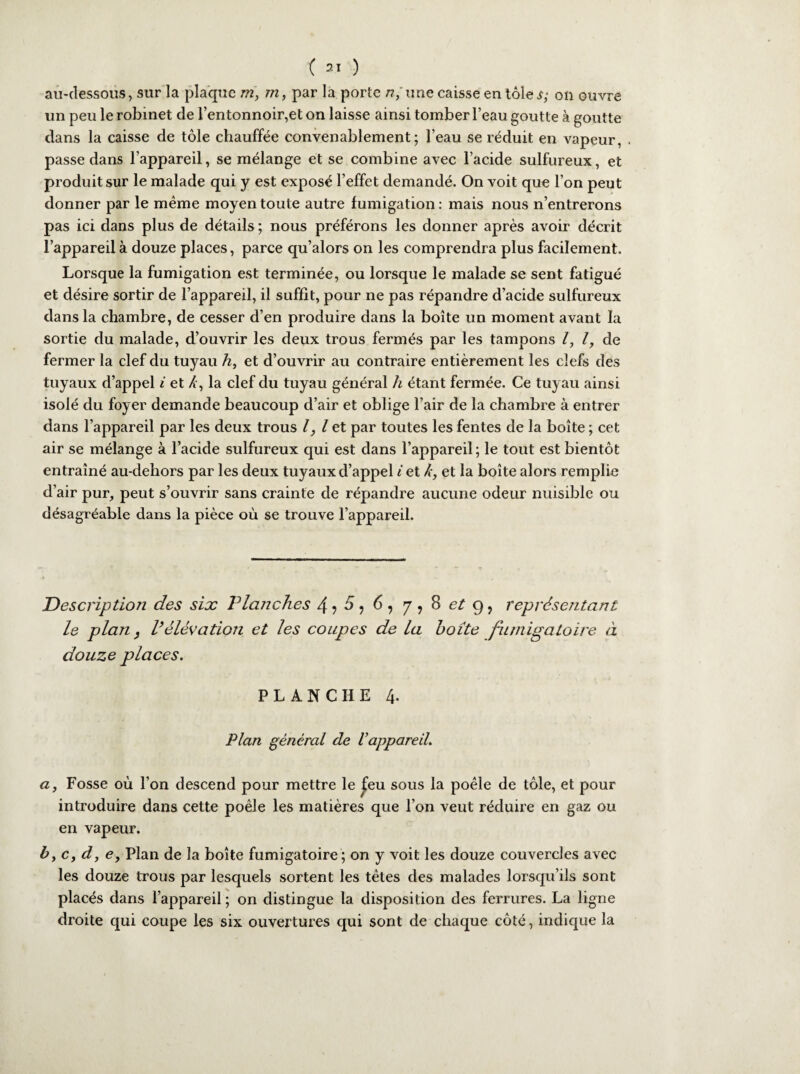 au-dessous, sur la plaque m, m, par la porte «/une caisse en tôle^- on ouvre un peu le robinet de l’entonnoir,et on laisse ainsi tomber l’eau goutte à goutte dans la caisse de tôle chauffée convenablement; l’eau se réduit en vapeur, . passe dans l’appareil, se mélange et se combine avec l’acide sulfureux, et produit sur le malade qui y est exposé l’effet demandé. On voit que l’on peut donner par le même moyen toute autre fumigation : mais nous n’entrerons pas ici dans plus de détails ; nous préférons les donner après avoir décrit l’appareil à douze places, parce qu’alors on les comprendra plus facilement. Lorsque la fumigation est terminée, ou lorsque le malade se sent fatigué et désire sortir de l’appareil, il suffit, pour ne pas répandre d’acide sulfureux dans la chambre, de cesser d’en produire dans la boîte un moment avant la sortie du malade, d’ouvrir les deux trous fermés par les tampons l, l, de fermer la clef du tuyau h, et d’ouvrir au contraire entièrement les clefs des tuyaux d’appel i et Z , la clef du tuyau général h étant fermée. Ce tuyau ainsi isolé du foyer demande beaucoup d’air et oblige l’air de la chambre à entrer dans l’appareil par les deux trous l, l et par toutes les fentes de la boîte ; cet air se mélange à l’acide sulfureux qui est dans l’appareil ; le tout est bientôt entraîné au-dehors par les deux tuyaux d’appel i et k, et la boîte alors remplie d’air pur, peut s’ouvrir sans crainte de répandre aucune odeur nuisible ou désagréable dans la pièce où se trouve l’appareil. Description des six Vlanches 4 7 5, 6, j ? 8 et g f représentant le plan, Vélévation et les coupes de la boite fimigatoire à douze places. PLANCHE 4. Plan général de l’appareil. a y Fosse où l’on descend pour mettre le feu sous la poêle de tôle, et pour introduire dans cette poêle les matières que l’on veut réduire en gaz ou en vapeur. b, c, d, e. Plan de la boîte fumigatoire ; on y voit les douze couvercles avec les douze trous par lesquels sortent les têtes des malades lorsqu’ils sont placés dans l’appareil ; on distingue 1a. disposition des ferrures. La ligne droite qui coupe les six ouvertures qui sont de chaque côté, indique la