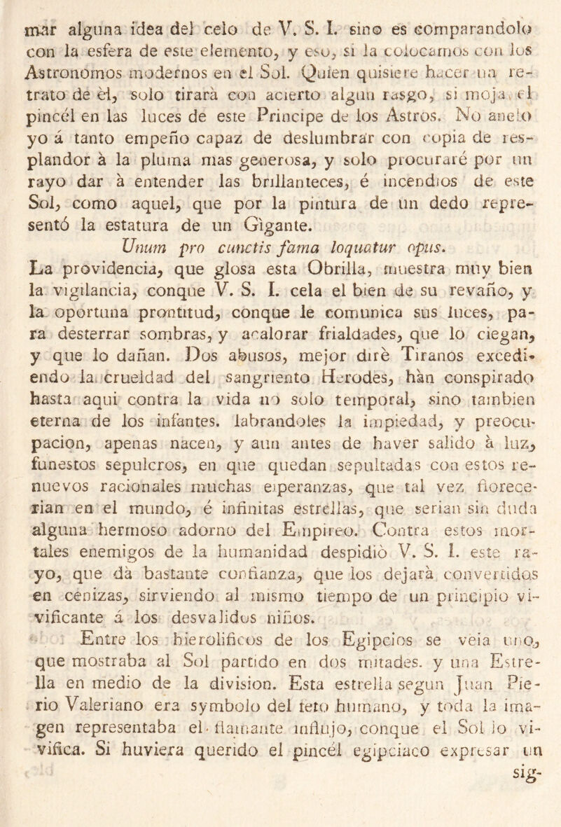 con la esfera de este -elemento, y esto si la colocarnos con los Astrónomos modernos en el Sol. Quien quisiere hacer na re- trato de él, solo tirará coa acierto algún rasgo, si mojav el pincel en las luces de este Principe de los Astros. No aneío yo á tanto empeño capaz de deslumhrar con copia de res- plandor á la pluma mas generosa, y solo procuraré por un rayo dar á entender las brillanteces, é incendios de este Sol, como aquel, que por la pintura de un dedo repre- sentó la estatura de un Gigante. Unum pro cunctis fama loquatur opus. La providencia, que glosa esta Obrilla, muestra muy bien la vigilancia, conque V. S. I. cela el bien de su revaño, y la. oportuna prontitud, conque le comunica sus luces, pa- ra desterrar sombras, y acalorar frialdades, que lo ciegan, y que lo dañan. Dos abusos, mejor diré Tiranos excedí* endo la crueldad del sangriento Heredes, han conspirado hasta aqui contra la vida no solo temporal, sino también eterna de los infantes, labrándoles la impiedad, y preocu- pación, apenas nacen, y aun antes de ha ver salido a luz, funestos sepulcros, en que quedan sepultadas coa estos re- nuevos racionales muchas esperanzas, que tal vez florece- rían en el mundo, é infinitas estrellas, que serian sin duda alguna hermoso adorno del Empíreo. Contra estos mor- tales enemigos de la humanidad despidió V. S. 1. este ra- yo, que da bastante confianza, que los dejará convertidas en cenizas, sirviendo al mismo tiempo de un principio vi- vificante á los desvalidos niños. Entre los hierolifíeos de los Egipcios se veía uno., que mostraba al Sol partido en dos mitades, y una Estre- lla en medio de la división. Esta estrella según Juan Pie- rio Valeriano era symbolo del reto humano, y toda la ima- gen representaba el» flamante influjo, conque el Solio vi- vifica. Si huviera querido el pincel egipciaco expresar un sig-