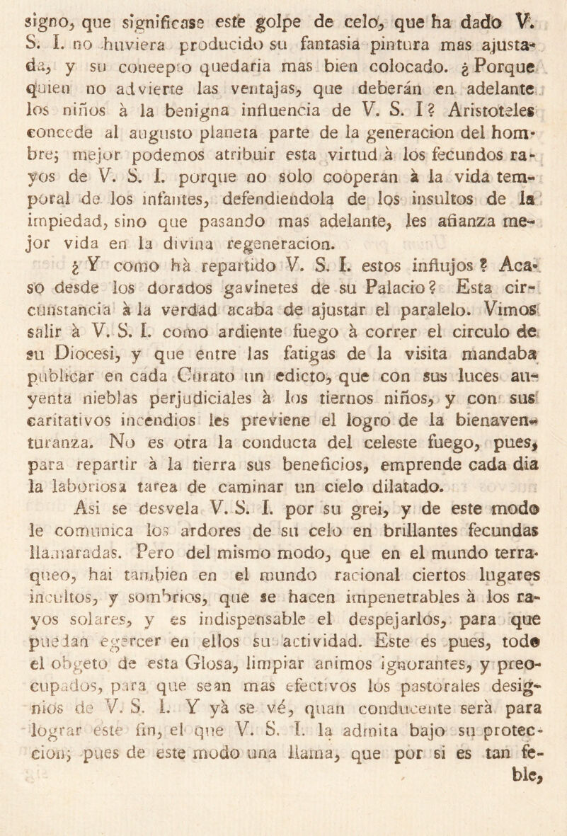 signo, que significase esté golpe de celo, que ha dado V* S. I. no huviera producido su fantasía pintura mas ajusta* da., y su concepto quedaría mas bien colocado. ¿ Porque quien no advierte las ventajas, que deberán en adelante los niños á la benigna influencia de V. S. I ? Aristóteles concede ai augusto planeta parte de la generación del hom- bre; mejor podemos atribuir esta virtud á los fecundos ra- yos de V. S. 1. porque no solo cooperan á la vida tem- poral de los infantes, defendiéndola de los insultos de la impiedad, sino que pasando mas adelante, les afianza me- jor vida en la divina regeneración. ¿ Y como ha repartido V. S, I. estos influjos ? Acá* so desde los dorados ga vine tes de su Palacio? Esta cir- cunstancia a la verdad acaba de ajustar el paralelo. Vimos salir a V. S. I. corno ardiente fuego á correr el circulo de su Diócesi, y que entre las fatigas de la visita mandaba publicar en cada Curato un edicto, que con sus luces au- yenta nieblas perjudiciales á los tiernos niños, y con sus caritativos incendios les previene el logro de la bienaven- turanza, No es otra la conducta del celeste fuego, pues* para repartir á la tierra sus beneficios, emprende cada dia la laboriosa tarea de caminar un cielo dilatado. Asi se desvela V. S. I. por su grei, y de este modo le comunica los ardores de su celo en brillantes fecundas llamaradas. Pero del mismo modo, que en el mundo térra- qneo, hai también en el mundo racional ciertos lugares incultos, y sombríos, que se hacen impenetrables á los ra- yos solares, y es indispensable el despejarlos, para que puedan egercer en ellos su actividad. Este es pues, tod# el obgeto de esta Glosa, limpiar ánimos ignorantes, y preo- cupados, para que sean mas efectivos los pastorales desig- nios de V. S. i. Y ya se vé, quati conducente será para lograr este fin, el que V. S. I. la admita bajo su protec- ción; pues de este modo una llama, que por si es tan fe- ble*