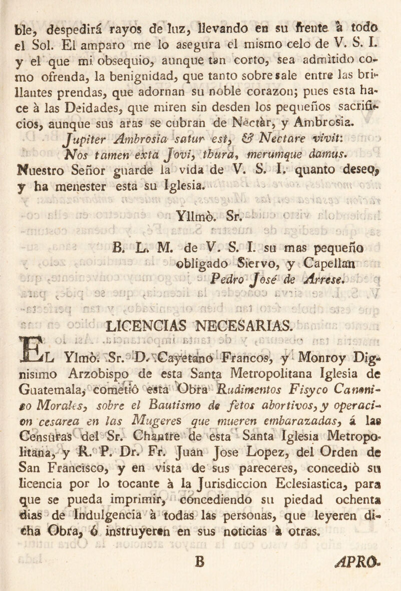 ble, despedirá rayos de luz, llevando en su frente a todo el Sol. El amparo me lo asegura el mismo celo de V. S. I. y el que mi obsequio, aunque tan corto, sea admitido co- mo ofrenda, la benignidad, que tanto sobresale entre las bri- llantes prendas, que adornan so noble corazón; pues esta ha- ce á las Deidades, que miren sin desden los pequeños sacrifi*» dos, aunque sus aras se cubran de Néctar, y Ambrosia. Júpiter Ambrosia satur est? & Nectare vivit: Nos tamen exta J'oviy tbura% merumque damas. Muestro Señor guarde ia vida de V. S. I. quanto dese% y ha menester esta su Iglesia. Yllmó. 5r. a 3 Bs Lv M. de V. S. I. su mas pequeño obligado Siervo, y Capellán Pedro José de Árrese* \ ■ i Í- ■ . y .... ti i. J i. ' ‘ ' , '*. ■ . . 'i .1 LICENCIAS NECESARIAS. y ■■■■■ ' Ylmó. Sr. D/tCayetáno Francos, y Monroy Dig«* nisimo Arzobispo de esta Santa Metropolitana Iglesia de Guatemala, cometió esta Obra Rudimentos Fisyco Canmi- $o Morales, sobre el Bautismo de fetos abortivosy y operad- m cesárea en las Mugeres que mueren embarazadas, á las Censuras del Sr. Chantre de esta Saeta Iglesia Metropo- litana, y R. P, Dr. Fr« Juan José López, del Orden de San Francisco, y en vista de sus pareceres, concedió su licencia por lo tocante á la Jurisdicción Eclesiástica, para que se pueda imprimir, concediendo su piedad ochenta días de Indulgencia á todas las personas, que leyeren di*® cha Obra, ó instruyeren en sus noticias k otras. B APRO*