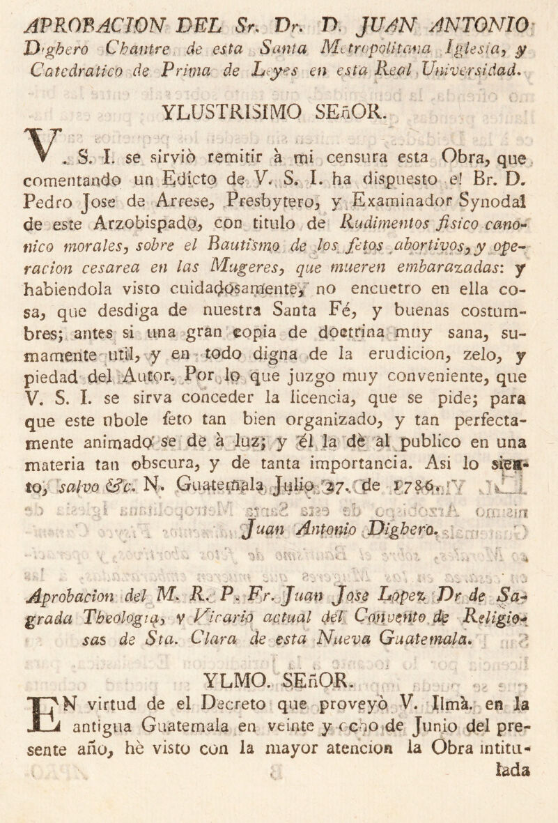 APROBACION DEL Sr, Dr. D JUAN ANTONIO D'gbero Chantre de esta Santa Metrópoli tana Iglesia, y Catedrático de Prima de Leyes en esta Real Universidad. v YLUSTR1SIM0 SEñOR. . S. I. se sirvió remitir a mi censura esta Obra, que comentando un Edicto de V. S. I. ha dispuesto e! Br. D. Pedro José de Arcese, Presbytero, y Examinador Synodal de este Arzobispado, con titulo de Rudimentos físico canó- nica morales, sobre el Bautismo de Jos fetos abortivos, y ope- ración cesárea en las Mugeres, que mueren embarazadas: y habiéndola visto cuidadosamente, no encuetro en ella co- sa, que desdiga de nuestra Santa Fe, y buenas costum- bres; antes si una gran copia de doctrina muy sana, su- mamente útil, y en todo digna de la erudición, zelo, y piedad del Autor. Por lo que juzgo muy conveniente, que V. S. L se sirva conceder la licencia, que se pide; para que este nbole feto tan bien organizado, y tan perfecta- mente animad# se de á luz; y él la dé al publico en una materia tan obscura, y de tanta importancia. Así lo siesr- to, salvo N- Guatemala Julio/s7,tíe 178-6. 5. •• JO f; V : ¿A 1* ¿ ‘ 5 - Bj?-9 t'b cubdosiii OXL:3Íí1 O f Juan Antonio Dighero. r v ¿.CH: O OKV. v\ p • Aprobación del M* R. P„ Fr. Juan José López Dr de Sa- grada Tbeologta, v Vicario actual dél Con vento de Religio- sas de Sta. Clara de esta Nueva Guatemala. , í 'v * V . YLMO. SEñOR. EN virtud de el Decreto que proveyó V. llmk. en la antigua Guatemala en veinte y ceno de Junio del pre- sente año, he visto con la mayor atención la Obra intitu- lada