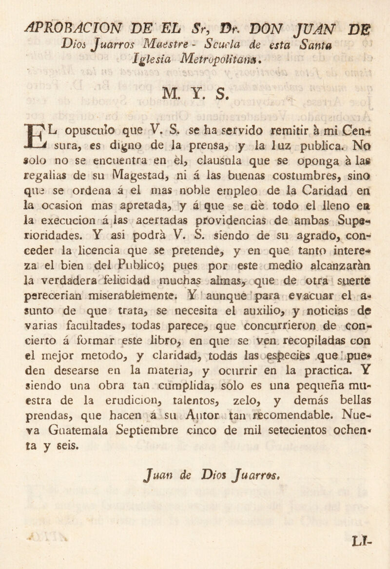 APROBACION DE EL Sr9 Br< DON JUAN DE Dios Juarros Maestre - Scuela de esta Santa Iglesia Metropolitana. ' ' - . ' ' - ír\ \ / ' • í \ • ¿ L • . - • • Ai • ■ ‘ v„ '. ' • , 5 •' ¿ \ * . . M. Y. S. EL opúsculo que V. S. se ha servido remitir a mi Cen- sura, es digno de la prensa, y la luz publica. No *olo no se encuentra en él, clausula que se oponga á las regalias de su Magestad, ni á las buenas costumbres, sino que se ordena á el mas noble empleo de la Caridad en la ocasión mas apretada, y á que se dé todo el lleno ea la execucion á las acertadas providencias de ambas Supe- rioridades. Y asi podrá V. S. siendo de su agrado, con- ceder la licencia que se pretende, y en que tanto intere-* za el bien del Publico; pues por este medio alcanzarán la verdadera felicidad muchas almas, que de otra suerte perecerían miserablemente. Y aunque para evacuar el a* «unto de que trata, se necesita el auxilio, y noticias de varias facultades, todas parece, que concurrieron de con- cierto á formar este libro, en que se ven recopiladas con el mejor método, y claridad, todas las especié* que pue- den desearse en la materia, y ocurrir en la practica. Y siendo una obra tan cumplida, solo es una pequeña mu- estra de la erudición, talentos, zelo, y demás bellas prendas, que hacen a su Autor tan recomendable. Nue- va Guatemala Septiembre cinco de mil setecientos ochen* ta y seis. Juan de Dios Juarr&s. Ll-