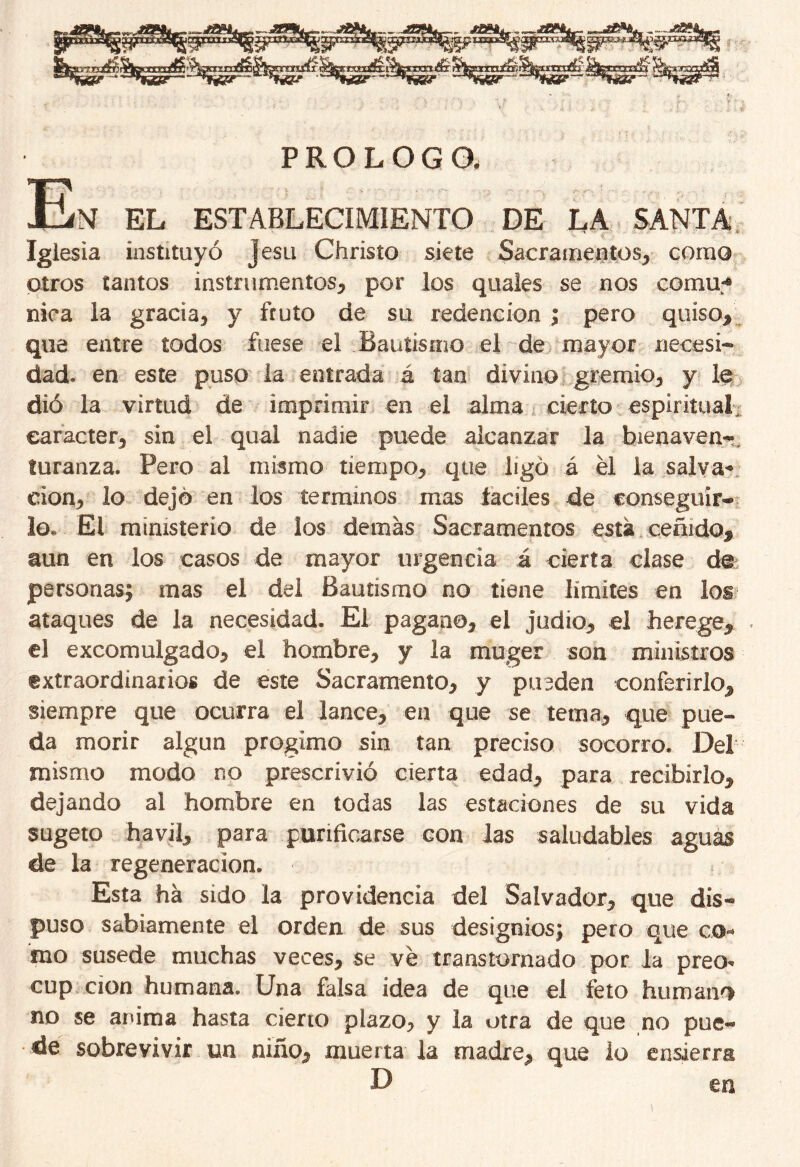 PROLOGO. T? JlJíM EL ESTABLECIMIENTO DE LA SANTA Iglesia instituyó Jesu Christo siete Sacramentos* como otros tantos instrumentos* por los quales se nos comu-* nica la gracia* y fruto de su redención; pero quiso* que entre todos fuese el Bautismo el de mayor necesi- dad. en este puso la entrada á tan divino gremio* y le dió la virtud de imprimir en el alma cierto espiritual carácter* sin el qual nadie puede alcanzar la bienavea-, turanza. Pero al mismo tiempo* que ligó á él la salva* clon* lo dejé en los términos mas íaciles de conseguir® lo. El ministerio de los demas Sacramentos está ceñido* aun en los casos de mayor urgencia á cierta clase de personas; mas el del Bautismo no tiene límites en los ataques de la necesidad. El pagano* el judio* el herege* el excomulgado* el hombre* y la muger son ministros extraordinarios de este Sacramento* y pueden conferirlo* siempre que ocurra el lance* en que se tema* que pue- da morir algún progimo sin tan preciso socorro. Del mismo modo no prescrivió cierta edad* para recibirlo* dejando al hombre en todas las estaciones de su vida sugeto havil* para purificarse con las saludables aguas de la regeneración. Esta ha sido la providencia del Salvador* que dis- puso sabiamente el orden de sus designios; pero que co* mo susede muchas veces* se ve transtornado por la preo* cup cion humana. Una falsa idea de que el feto humano no se anima hasta cierto plazo* y la otra de que no pue- de sobrevivir un niño* muerta la madre* que lo ensierrg