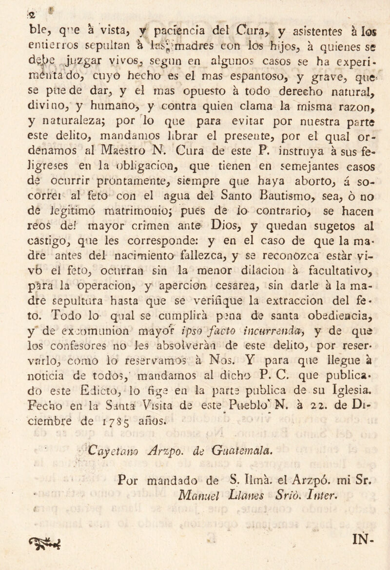 ble, q^e a vista, y paciencia del Cura,, y asistentes á k entierros sepultan á M^madres eon los hijos, á quienes se d$|>e juzgar vivos, según en algunos casos se ha expelí- mentado, cuyo hecho es el mas espantoso, y grave, que se pire de dar, y el mas opuesto á todo derecho natural, divino, y humano, y contra quien clama la misma razón, y naturaleza; por lo que para evitar por nuestra parte este delito, mandamos librar el presente, por el qual or- denamos al Maestro N. Cura de este P. instruya á sus fe- ligreses en la obligación, que tienen en semejantes casos de ocurrir prontamente, siempre que haya aborto, á so- co rrei al feto con el agua del Santo Bautismo, sea, ó no de legitimo matrimonio; pues de io contrario, se hacen reos deí mayor crimen ante Dios, y quedan sugetos al castigo, que les corresponde: y en el caso de que la ma- dre antes del nacimiento fallezca, y se reconozca estar vi- vb el feto, ocurran sin la menor dilación a facultativo, para la operación, y apercioa cesárea, sin darle á la ma- dre sepultara hasta que se verifique la extracción del fe- to. Todo lo qual se cumplirá pena de santa obediencia, y de excomunión mayor ipso jacto incurren!®> y de que los confesores no les absolverán de este delito, por reser- varlo, como lo reservamos á Nos. Y para que llegue á noticia de todos, mandarnos al dicho P. C. que publica- do este Edicto, lo fige en la parte publica de su Iglesia. Fecho en la Santa Visita de este Pueblo' N. á 22. de Di- &> m- ciembre de 1785 años. ■Cayetano Arzpo. de Guatemala. Por mandado de S. lima, el Arzpó. mi Sr. Manuel Clanes Srió. Inter. IÑ-