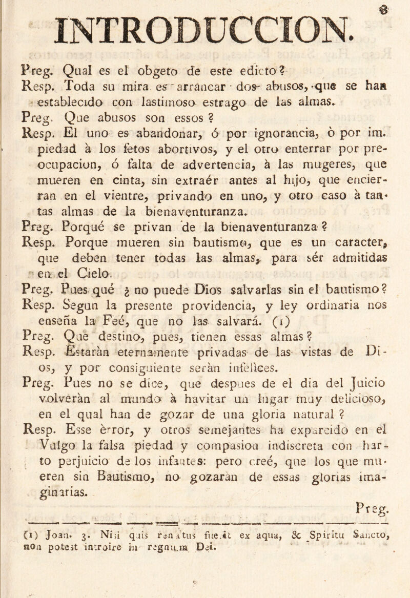 6’ INTRODUCCION. Preg. Qual es el obgeto de este edicto ? Resp. Toda su mira es ~ arrancar ’ dos-abusos,-que se ha» establecido con lastimoso estrago de las almas. Preg* Que abusos son essos ? Resp* El uno es abandonar, ó por ignorancia, ó por im. piedad a los fetos abortivos, y el otro enterrar por pre- ocupación, ó falta de advertencia, á las mugeres, que mueren en cinta, sin extraér antes al hijo, que encier- ran en el vientre, privando en uno, y otro caso a tan- tas almas de la bienaventuranza, Preg. Porqué se privan de la bienaventuranza ? Resp. Porque mueren sin bautismo, que es un carácter, que deben tener todas las almas, para sér admitidas en el Cielo. Preg, Pues qué ¿ no puede Dios salvarlas sin el bautismo? Resp. Según la presente providencia, y ley ordinaria nos ensena la Feé, que no las salvará, (i) Preg. Que destino, pues, tienen essas almas ? Resp. Estarán eternamente privadas de las vistas de Di- os, y por consiguiente serán infelices. Preg. Pues no se dice, que después de el día dei Juicio volverán al mundo á havitar un lugar muy delicioso, en el qual han de gozar de una gloria natural ? Resp. Esse é^ror, y otros semejantes ha expurcido en el Vulgo la falsa piedad y compasión indiscreta con har- to perjuicio délos infantes: pero creé, que los que mu- eren sin Bautismo, no gozaran de essas glorias ima- ginarias. Preg. (i) Joan. 3. Ni>i qjis noa potest iir.roire in