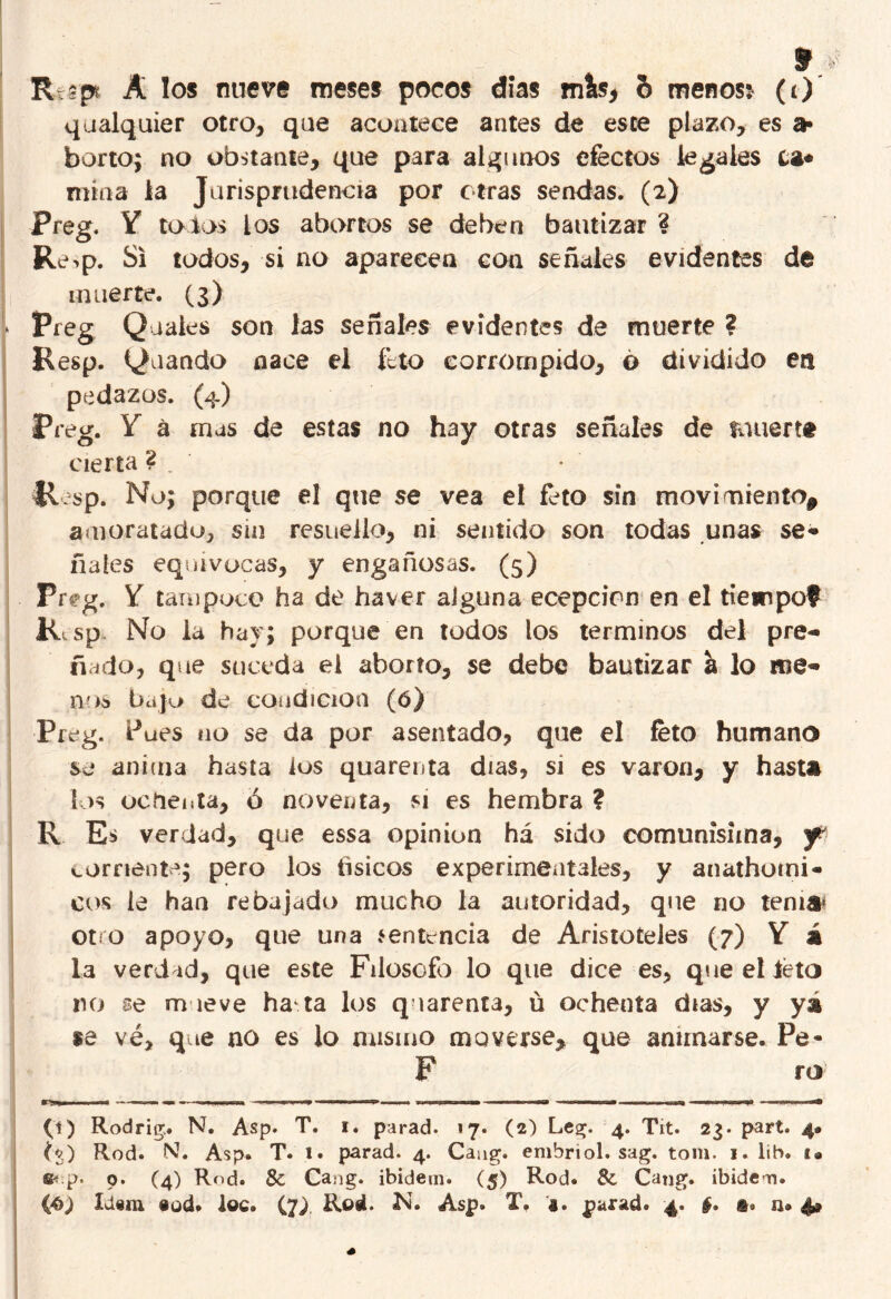 qualquier otro, que acontece antes de este plazo, es a* borto; no obstante, que para algunos efectos legales La* mina la Jurisprudencia por otras sendas. (2) Preg. Y tolos los abortos se deben bautizar 4 Re>p. Si todos, si no aparecen con señales evidentes de muerte. (3) * Preg Quaies son las señales evidentes de muerte ? Resp. guando nace el feto corrompido, o dividido en pedazos. (4) Preg. Y á mas de estas no hay otras señales de fuuertt cierta ? , tl/sp. No; porque el que se vea el feto sin movimiento^ amoratado, sin resuello, ni sentida son todas unas se* fíales equivocas, y engañosas. (5) Preg. Y tampoco ha de haver alguna ecepcien en el tiempo? Rtsp No la hay; porque en todos los términos del pre* ñudo, que suceda el aborto, se debe bautizar a lo me* nos bajo de condición (ó) Preg. Pues no se da por asentado, que el feto humano se anima hasta los quarenta días, si es varón, y hasta los ochenta, ó noventa, si es hembra ? R Es verdad, que essa opinión há sido comunísima, y corriente; pero los tísicos experimentales, y anathomi* eos le han rebajado mucho la autoridad, que no tema* otro apoyo, que una sentencia de Aristóteles (7) Y á la verdad, que este Filosofo lo que dice es, que el teto no se mueve ha ta los quarenta, ü ochenta días, y ya ge vé, que no es lo mismo moverse, que animarse. Pe - F ro (1) Rodrig. N. Asp. T. i. parad. 17. (2) Lea;. 4. Tit. 23. part. 4* (%) Rod. Nh Asp. T. 1. parad. 4. Caug. embriol. sag. tom. 1. lib. t« p. o. (4) Rod. Se Ca ig. ibidem. (5) Rod. Se Catig. ibideoi. (fi) Idem §ud. loe. (7/ Rod. N. Asp. T, a. parad. 4. §, @0 n. 4#