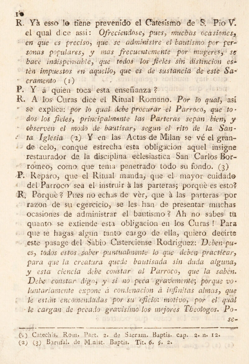 ^ R. Ya esso le tiene prevenido el Oátesísmo de Si Pió Y. el qoa] d ce assí: Ofreciéndose, pues, muchas oca simes7 en que es preciso, que se administre el bautismo por per~ sonas populares, y mas frecuentemente por mugeres.y se hace indispensable, que todos los fieles sin distinción es- tén impuestos en aquello, que es de sustancia de este Sa- - cramento (i) - - P. Y á quien toca esta enseñanza ? R. A los Curas dice el Ritual Romano. Por lo qual, así ' se explica: por lo qual debe procurar el Párroco, que to- dos los fieles, principalmente las Parteras sepan biew, y observen el modo de bautisar, según el’ rito de la. San- •* ta Iglesia (2) Y en las Actas de Milán se vé el gran- de celo., conque estrecha esta obligación aquel insigne restaurador de la disciplina eclesiástica San Carlos Bor- romeo> como que tema penetrado todo su fondo. (3) P. Reparo^ que el Ritual manda, que el mayor cuidado del Párroco sea el instruir á las parteras; porqué es esto? R, Porqué? Pues no echas de vér., que a las parteras por razón de su egerciciOj, se les han de presentar muchas ocasiones de administrar el bautismo ? Ah no sabes tía quanto. se extiende esta obligación en los Curas ! Para f que te hagas algún tanto caigo de elia^ quiero decirte este pasage del Sabio Giste re iense Rodríguez: Deben-pu* es, todos estos saber puntualmente lo que deben practicar, para que la creatura quede bautisada sin duda alguna, y esta ciencia debe constar al Párroco, que la saben. Debe constar digo, y> si no peca gravemente; porque vo- luntariamente expone á condenación á infinitas almas, que le están encomendadas por su oficio:, motivo, por el qual •le cargan de pecado gravísimo -los mejores Theoiogos. Po- se- (a) Catechis. Rom. Part. 2. de Sacram. Baptis. cap. 3* n* 12. w»1*