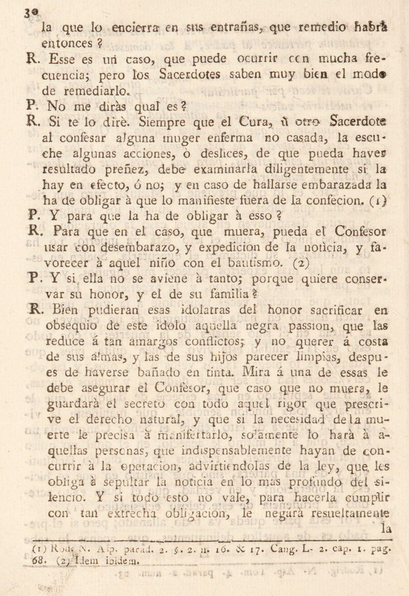 3® la que lo encierra en sus entrañas, que remedio bafefi entonces ? R. Esse es mi caso, que puede ocurrir ccn mucha fre- cuencia; pero los Sacerdotes saben muy bien el mod# de remediarlo. P. No me dirás qual es ? R. Si te lo diré. Siempre que el Cura* ú otro Sacerdote al confesar alguna rruiger enferma no casada, la escu- che algunas acciones, ó deslices, de que pueda haver resultado preñez, debe examinarla diligentemente si la hay en efecto, ó no; y en caso de hallarse embarazada la ha de obligar á que lo manifieste fuera de la confecion. (i) P. Y para que la ha de obligar á esso ? R. Para que en el caso, que muera, pueda el Confesor usar con desembarazo, y expedición de la noticia, y fa- vorecer á aquel niño con el bautismo. (2) P. Y si ella no se aviene á tanto; porque quiere conser- var su honor, y el de su familia I R. Bien pudieran esas idolatras deí honor sacrificar en obsequio de este Ídolo aquella negra passion, que las reduce á tan amargos conflictos;, y no querer á costa de sus a!más, y las de sus hijos parecer limpias, despu- és de haverse bañado en tinta. Mira á una de essas le debe asegurar el Confesor, que caso que no muera, le guardará el secreto con todo aquel rigor que pres.cri- ve el derecho natural, y que si la necesidad de la mu- erte le precisa á m a hité r lar lo, sala menté lo hará á a- quelias personas, que indispensablemente hayan de con- currir á la Operación, advirtiendolas de la ley, que, les obliga b sepultar la noticia en lo mas profundo dei 'Si- lencio. Y si todo esto no vale, para hacerla cumplir con tan extrecha obligación, le negará resueltamente la 68. (2; Idem ipideijj*