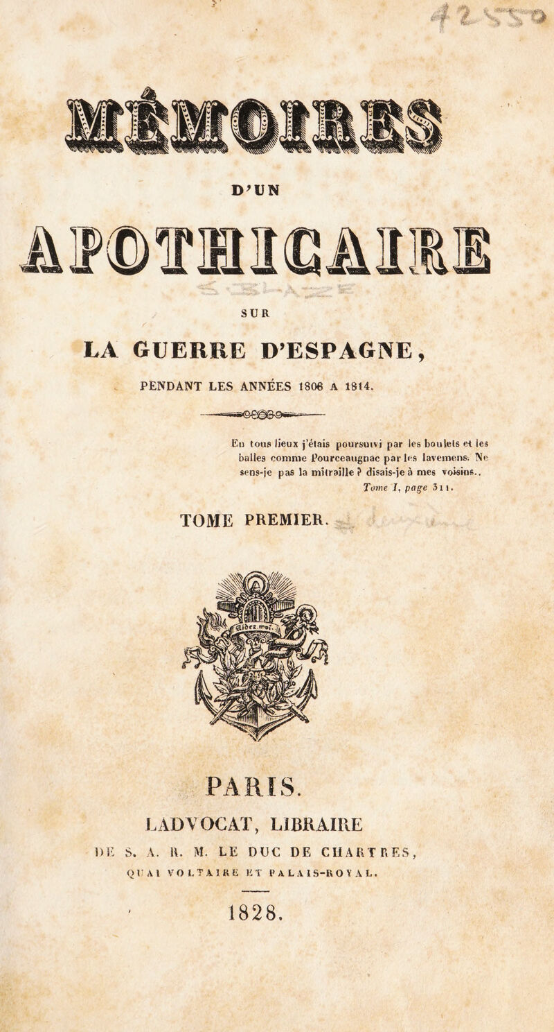 D'UN SUR LA GUERRE D’ESPAGNE, PENDANT LES ANNÉES 1806 A 1814. Eu tous lieux j’étais poursuivi par les boulets et les balles comme Pourceaugnac par les lavemens. Ne sens-je pas la mitraille? disais-je à mes voisins.. Tome I, page Si t. TOME PREMIER. PARIS. LADYOCAT, LIBRAIRE DK S. A. R. M. LE DUC DE CHARTRES, QUAI VOLTAIRE l!T PALAIS-ROYAL. 1828