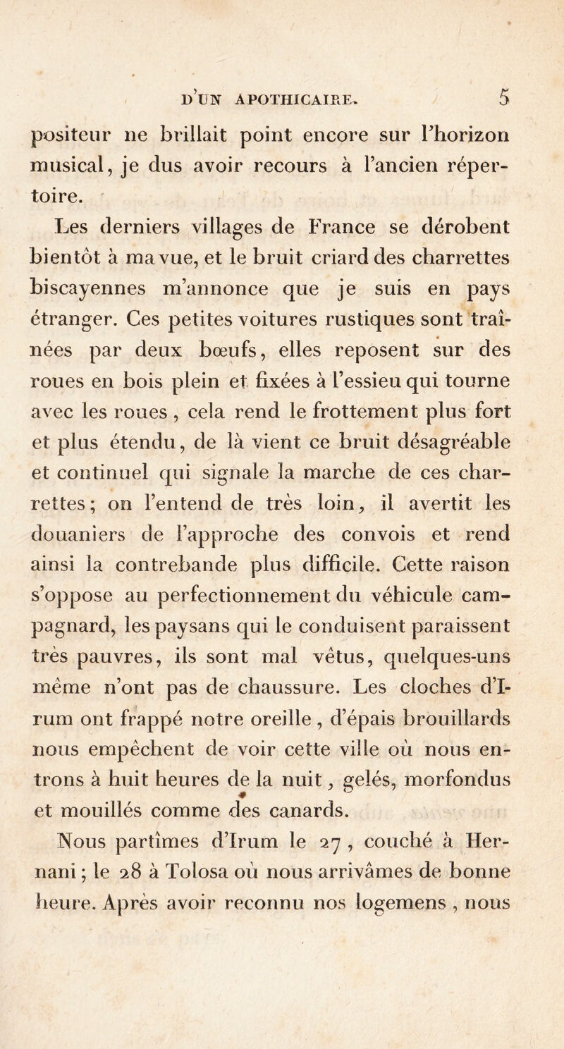positeur 11e brillait point encore sur l’horizon musical, je dus avoir recours à l’ancien réper- toire. Les derniers villages de France se dérobent bientôt à ma vue, et le bruit criard des charrettes biscayennes m’annonce que je suis en pays étranger. Ces petites voitures rustiques sont traî- nées par deux bœufs, elles reposent sur des roues en bois plein et fixées à l’essieu qui tourne avec les roues, cela rend le frottement plus fort et plus étendu, de là vient ce bruit désagréable et continuel qui signale la marche de ces char- rettes; on l’entend de très loin, il avertit les douaniers de l’approche des convois et rend ainsi la contrebande plus difficile. Cette raison s’oppose au perfectionnement du véhicule cam- pagnard, les paysans qui le conduisent paraissent très pauvres, ils sont mal vêtus, quelques-uns meme n’ont pas de chaussure. Les cloches d’I- rum ont frappé notre oreille, d’épais brouillards nous empêchent de voir cette ville où nous en- trons à huit heures de la nuit, gelés, morfondus et mouillés comme des canards. Nous partîmes d’Irum le 27 , couché à Her- nani ; le 28 à Tolosa où nous arrivâmes de bonne heure. Après avoir reconnu nos logemens , nous