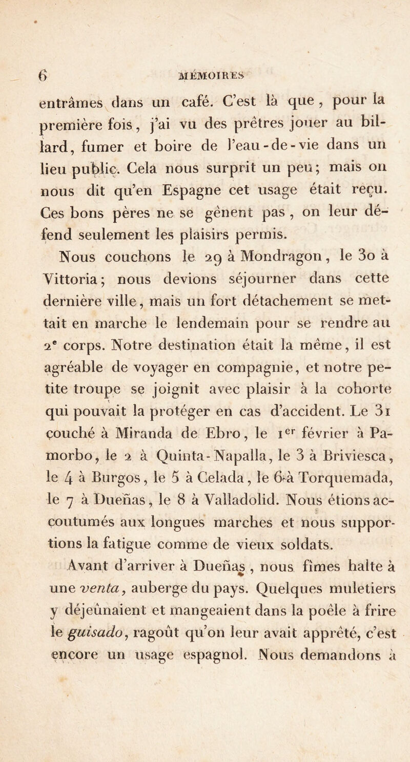 entrâmes dans un café. C’est là que , pour la première fois, j’ai vu des pretres jouer au bil- lard, fumer et boire de l’eau-de-vie dans un lieu public. Cela nous surprit un peu ; mais on nous dit qu’en Espagne cet usage était reçu. Ces bons pères ne se gênent pas , on leur dé- fend seulement les plaisirs permis. Nous couchons le 29 à Mondragon, le 3o à Yittoria; nous devions séjourner dans cette dernière ville, mais un fort détachement se met- tait en marche le lendemain pour se rendre au 2 e corps. Notre destination était la même, il est agréable de voyager en compagnie, et notre pe- tite troupe se joignit avec plaisir à la cohorte qui pouvait la protéger en cas d’accident. Le 3i çouché à Miranda de Ebro, le Ier février à Pa- morbo, le 2 à Quinta- Napalia, le 3 à Briviesca, le 4 à Burgos, le 5 à Celada, le 64i Torquemada, le 7 àDuenas, le 8 à Valladolid. Nous étions ac- coutumés aux longues marches et nous suppor- tions la fatigue comme de vieux soldats. Avant d’arriver à Duenas , nous fîmes halte à une venta, auberge du pays. Quelques muletiers y déjeûnaient et mangeaient dans la poêle à frire le guisado, ragoût qu’on leur avait apprêté, c’est encore un usage espagnol. Nous demandons à