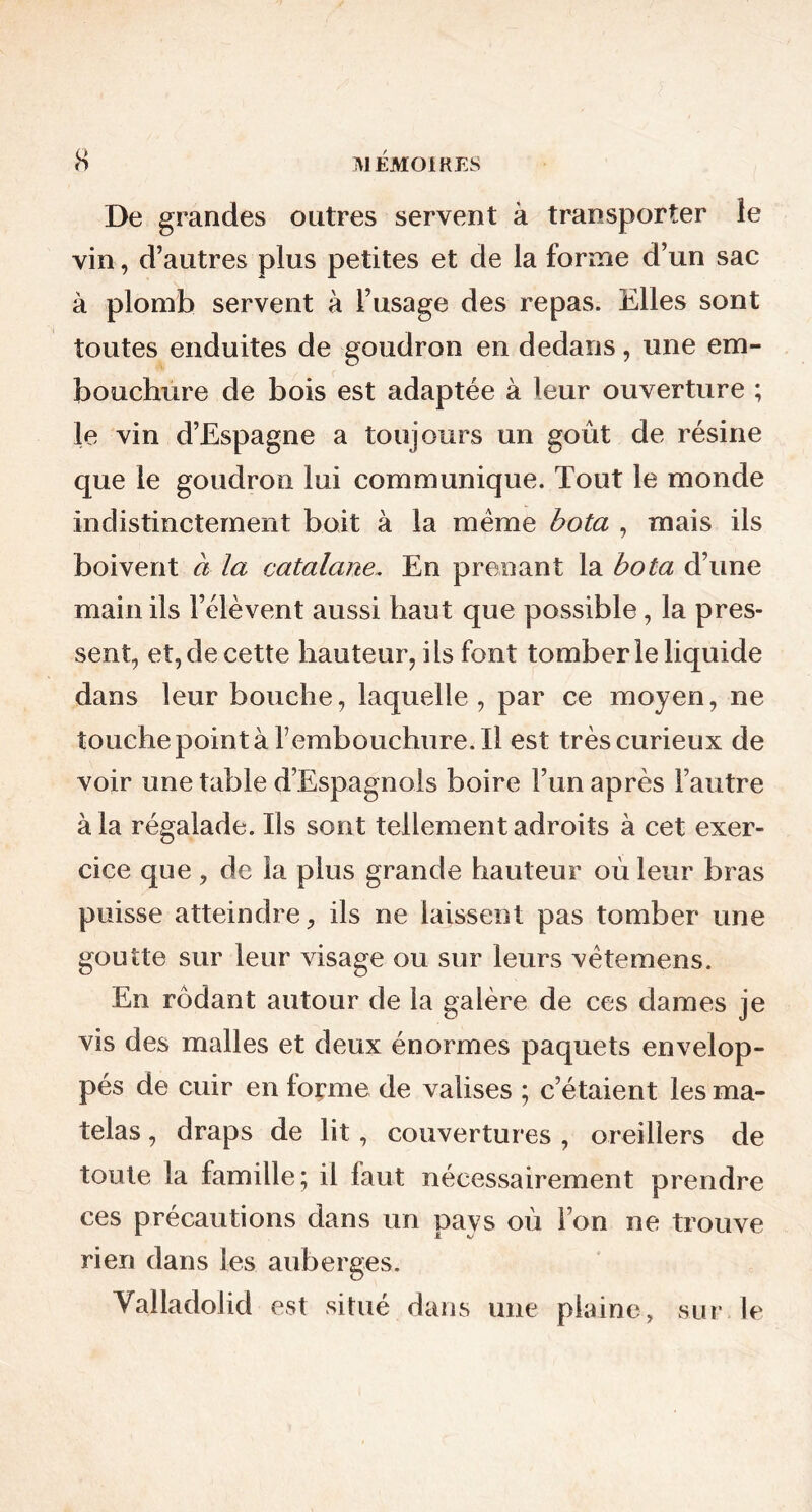 De grandes outres servent à transporter le vin, d’autres plus petites et de la forme d’un sac à plomb servent à l’usage des repas. Elles sont toutes enduites de goudron en dedans, une em- bouchure de bois est adaptée à leur ouverture ; le vin d’Espagne a toujours un goût de résine que le goudron lui communique. Tout le monde indistinctement boit à la même bota , mais ils boivent à la catalane. En prenant la bota d’une main ils l’élèvent aussi haut que possible, la pres- sent, et, de cette hauteur, ils font tomber le liquide dans leur bouche, laquelle, par ce moyen, ne touche point à rembouchure.il est très curieux de voir une table d’Espagnols boire l’un après Fautre à la régalade. Ils sont tellement adroits à cet exer- cice que, de la plus grande hauteur où leur bras puisse atteindre, ils ne laissent pas tomber une goutte sur leur visage ou sur leurs vètemens. En rôdant autour de la galère de ces dames je vis des malles et deux énormes paquets envelop- pés de cuir en forme de valises ; c’étaient les ma- telas , draps de lit, couvertures , oreillers de toute la famille; il faut nécessairement prendre ces précautions dans un pays où l’on ne trouve rien dans les auberges. Valladolid est situé dans une plaine, sur le