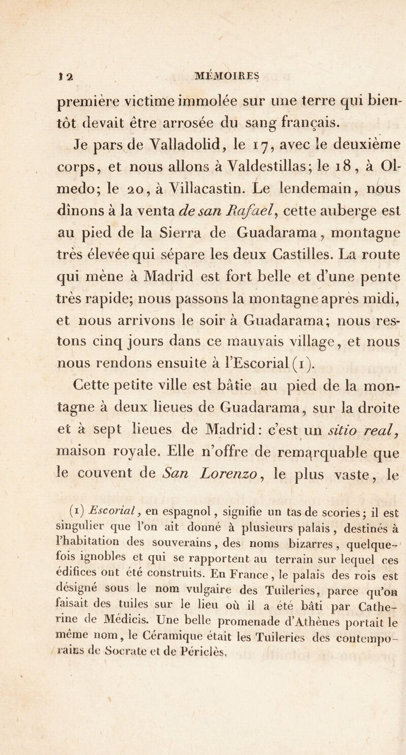 première victime immolée sur une terre qui bien- tôt devait être arrosée du sang français. Je pars de Valladolid, le 17, avec le deuxième corps, et nous allons à Valdestillas; le 18, à Ol- medo; le 20, à Viilacastin. Le lendemain, nous dînons à la venta de san Rafael, cette auberge est au pied de la Sierra de Guadarama, montagne très élevée qui sépare les deux Castilles. La route qui mène à Madrid est fort belle et d’une pente très rapide; nous passons la montagne apres midi, et nous arrivons le soir à Guadarama; nous res- tons cinq jours dans ce mauvais village, et nous nous rendons ensuite à l’Escorial (1). Cette petite ville est bâtie au pied de la mon- tagne à deux lieues de Guadarama, sur la droite et à sept lieues de Madrid : c’est un sitio real, maison royale. Elle n’offre de remarquable que le couvent de San Lorenzo, le plus vaste, le (1) Escorial, en espagnol, signifie un tas de scories; il est singulier que l’on ait donné à plusieurs palais , destinés à 1 habitation des souverains, des noms bizarres, quelque- fois ignobles et qui se rapportent au terrain sur lequel ces édifices ont été construits. En France, le palais des rois est désigné sous le nom vulgaire des Tuileries, parce qu’on faisait des tuiles sur le lieu où il a été bâti par Cathe- rine de Médicis. Une belle promenade d’Athènes portait le même nom, le Céramique était les Tuileries des contempo- raiüs de Socrate et de Périclès.